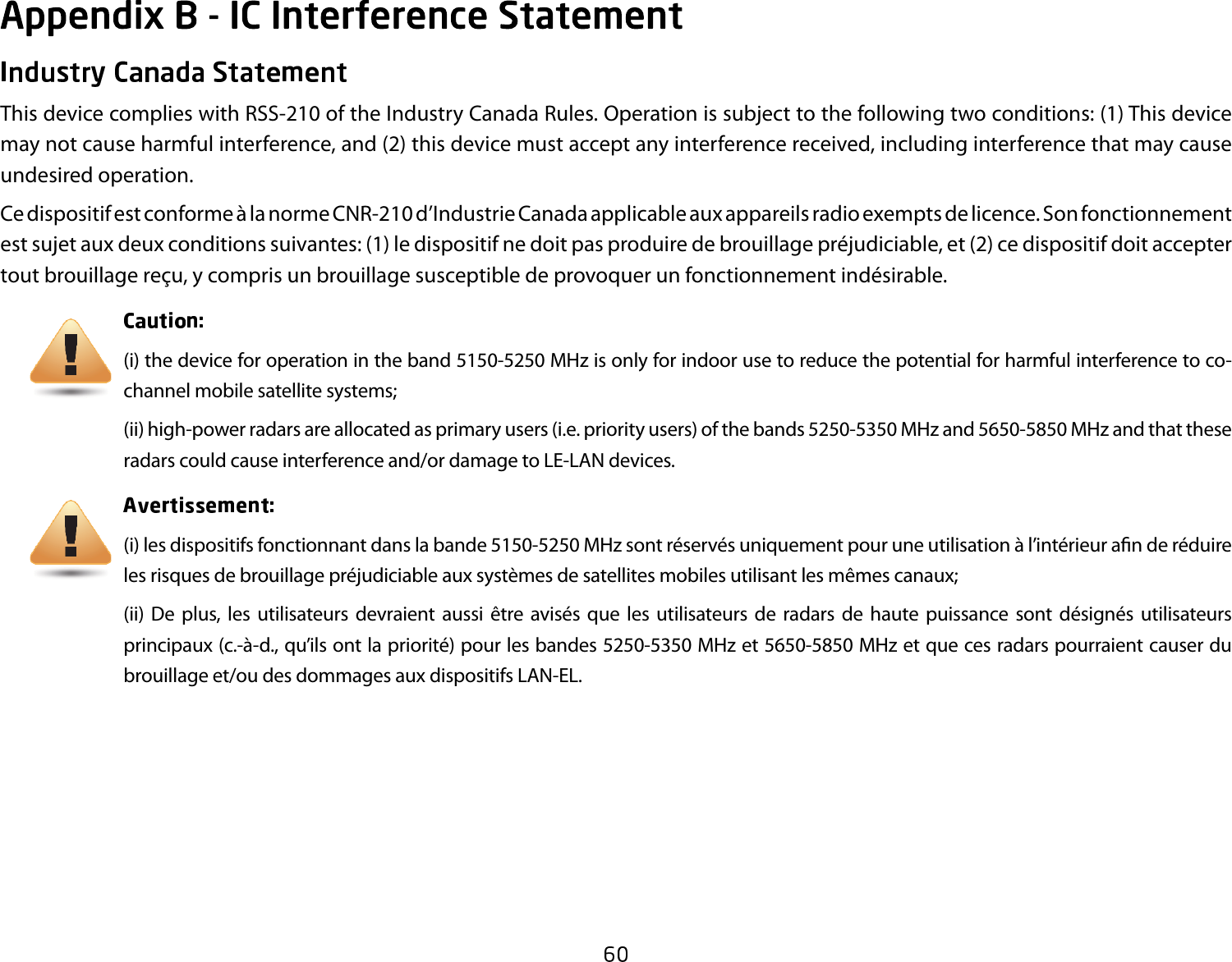 This device complies with RSS-210 of the Industry Canada Rules. Operation is subject to the following two conditions: (1) This device may not cause harmful interference, and (2) this device must accept any interference received, including interference that may cause undesired operation.Ce dispositif est conforme à la norme CNR-210 d’Industrie Canada applicable aux appareils radio exempts de licence. Son fonctionnement est sujet aux deux conditions suivantes: (1) le dispositif ne doit pas produire de brouillage préjudiciable, et (2) ce dispositif doit accepter tout brouillage reçu, y compris un brouillage susceptible de provoquer un fonctionnement indésirable. (i) the device for operation in the band 5150-5250 MHz is only for indoor use to reduce the potential for harmful interference to co-channel mobile satellite systems;(ii) high-power radars are allocated as primary users (i.e. priority users) of the bands 5250-5350 MHz and 5650-5850 MHz and that these radars could cause interference and/or damage to LE-LAN devices.(i) les dispositifs fonctionnant dans la bande 5150-5250 MHz sont réservés uniquement pour une utilisation à l’intérieur a n de réduire les risques de brouillage préjudiciable aux systèmes de satellites mobiles utilisant les mêmes canaux;(ii)  De plus,  les  utilisateurs  devraient  aussi  être  avisés  que  les  utilisateurs de  radars  de  haute  puissance  sont  désignés  utilisateurs principaux (c.-à-d., qu’ils ont la priorité) pour les bandes 5250-5350 MHz et 5650-5850 MHz et que ces radars pourraient causer du brouillage et/ou des dommages aux dispositifs LAN-EL.