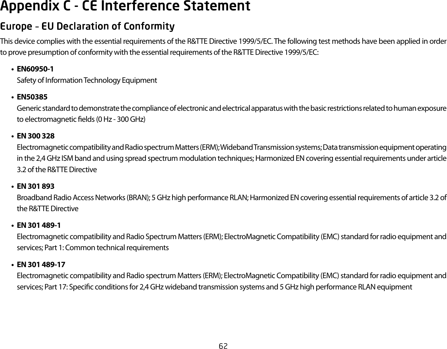 This device complies with the essential requirements of the R&amp;TTE Directive 1999/5/EC. The following test methods have been applied in order to prove presumption of conformity with the essential requirements of the R&amp;TTE Directive 1999/5/EC:   •  EN60950-1    Safety of Information Technology Equipment  •  EN50385    Generic standard to demonstrate the compliance of electronic and electrical apparatus with the basic restrictions related to human exposure to electromagnetic  elds (0 Hz - 300 GHz)  •  EN 300 328    Electromagnetic compatibility and Radio spectrum Matters (ERM); Wideband Transmission systems; Data transmission equipment operating in the 2,4 GHz ISM band and using spread spectrum modulation techniques; Harmonized EN covering essential requirements under article 3.2 of the R&amp;TTE Directive  •  EN 301 893     Broadband Radio Access Networks (BRAN); 5 GHz high performance RLAN; Harmonized EN covering essential requirements of article 3.2 of the R&amp;TTE Directive  •  EN 301 489-1     Electromagnetic compatibility and Radio Spectrum Matters (ERM); ElectroMagnetic Compatibility (EMC) standard for radio equipment and services; Part 1: Common technical requirements  •  EN 301 489-17    Electromagnetic compatibility and Radio spectrum Matters (ERM); ElectroMagnetic Compatibility (EMC) standard for radio equipment and services; Part 17: Speci c conditions for 2,4 GHz wideband transmission systems and 5 GHz high performance RLAN equipment