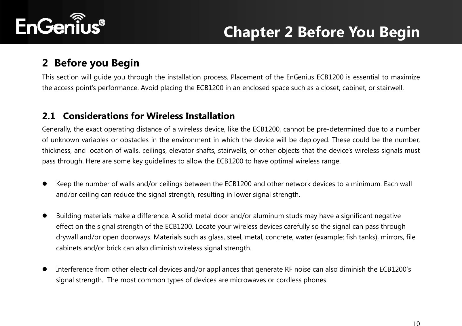 Chapter 2 Before You Begin 10  2 Before you Begin This section will guide you through the installation process. Placement of the EnGenius ECB1200 is essential to maximize the access point’s performance. Avoid placing the ECB1200 in an enclosed space such as a closet, cabinet, or stairwell.  2.1 Considerations for Wireless Installation Generally, the exact operating distance of a wireless device, like the ECB1200, cannot be pre-determined due to a number of unknown variables or obstacles in the environment in which the device will be deployed. These could be the number, thickness, and location of walls, ceilings, elevator shafts, stairwells, or other objects that the device&apos;s wireless signals must pass through. Here are some key guidelines to allow the ECB1200 to have optimal wireless range.  z Keep the number of walls and/or ceilings between the ECB1200 and other network devices to a minimum. Each wall and/or ceiling can reduce the signal strength, resulting in lower signal strength.  z Building materials make a difference. A solid metal door and/or aluminum studs may have a significant negative effect on the signal strength of the ECB1200. Locate your wireless devices carefully so the signal can pass through drywall and/or open doorways. Materials such as glass, steel, metal, concrete, water (example: fish tanks), mirrors, file cabinets and/or brick can also diminish wireless signal strength.  z Interference from other electrical devices and/or appliances that generate RF noise can also diminish the ECB1200’s signal strength.  The most common types of devices are microwaves or cordless phones.  