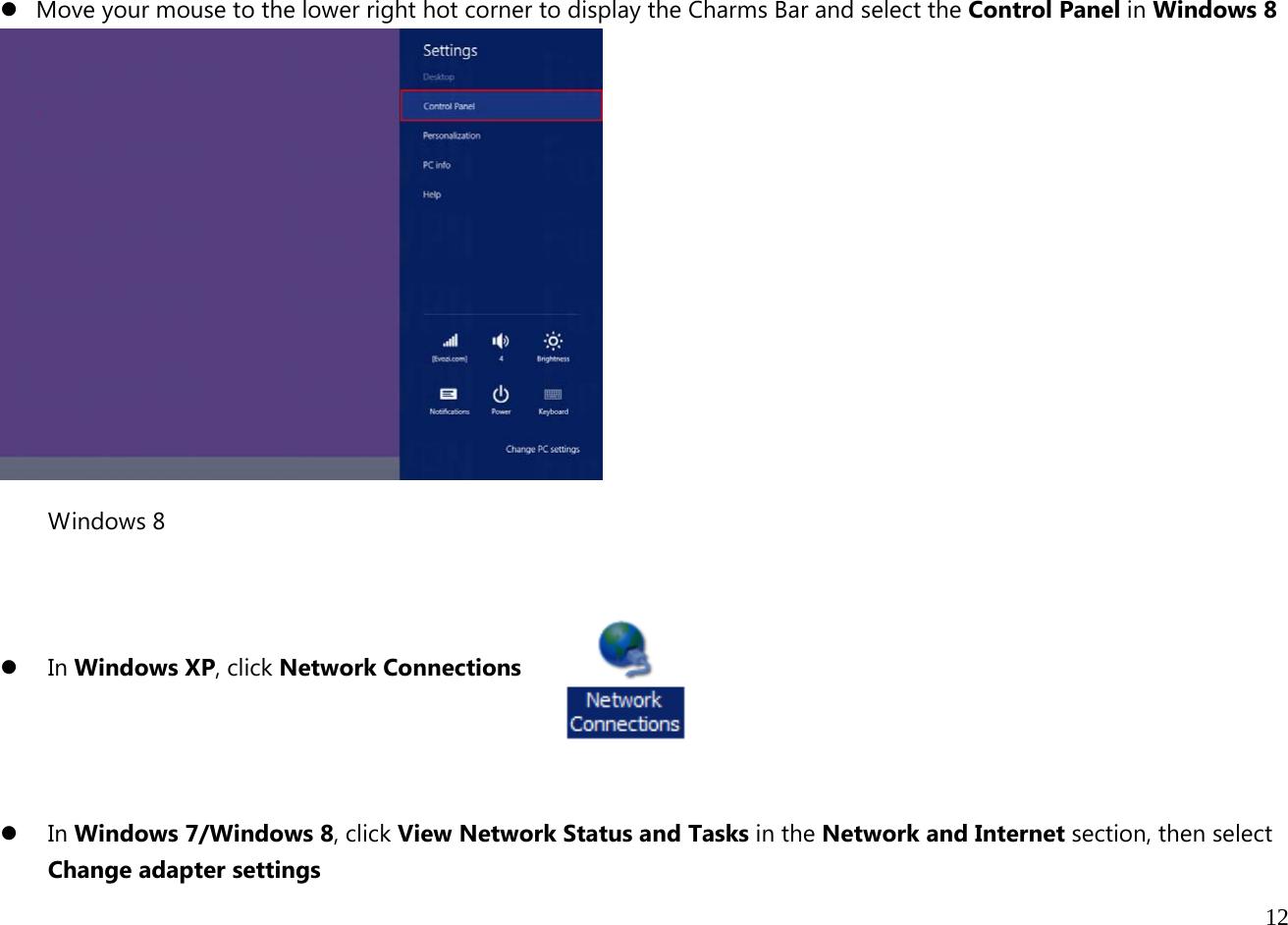  12   z Move your mouse to the lower right hot corner to display the Charms Bar and select the Control Panel in Windows 8  Windows 8    z In Windows XP, click Network Connections    z In Windows 7/Windows 8, click View Network Status and Tasks in the Network and Internet section, then select Change adapter settings 