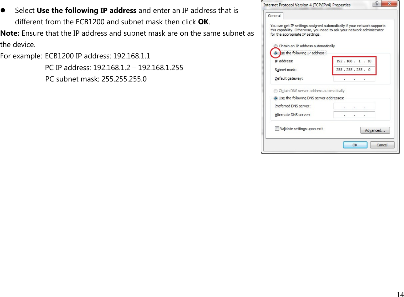  14   z Select Use the following IP address and enter an IP address that is different from the ECB1200 and subnet mask then click OK. Note: Ensure that the IP address and subnet mask are on the same subnet as the device.   For example:  ECB1200 IP address: 192.168.1.1 PC IP address: 192.168.1.2 – 192.168.1.255   PC subnet mask: 255.255.255.0     