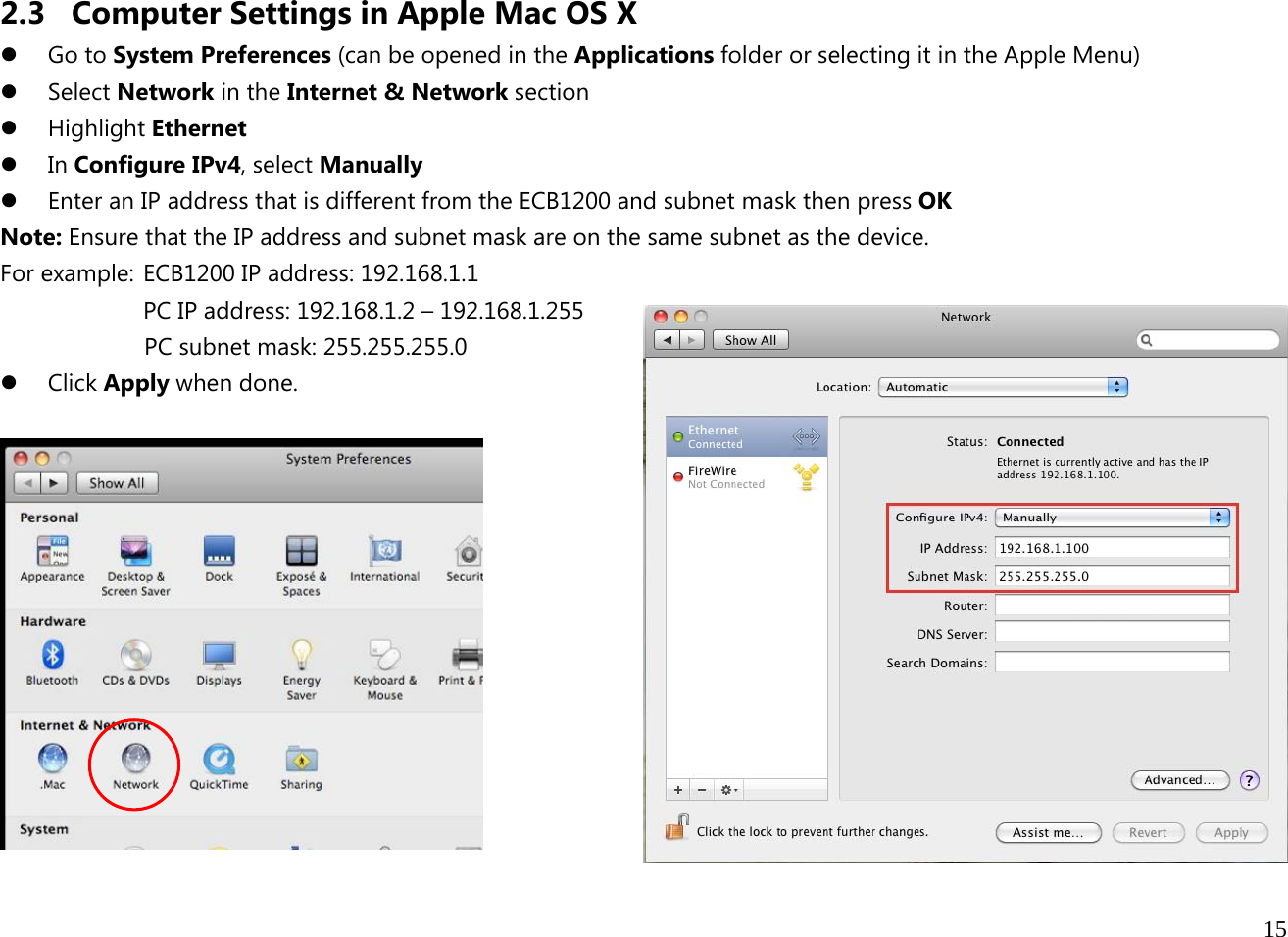  15  2.3 Computer Settings in Apple Mac OS X z Go to System Preferences (can be opened in the Applications folder or selecting it in the Apple Menu) z Select Network in the Internet &amp; Network section z Highlight Ethernet z In Configure IPv4, select Manually z Enter an IP address that is different from the ECB1200 and subnet mask then press OK Note: Ensure that the IP address and subnet mask are on the same subnet as the device.   For example:  ECB1200 IP address: 192.168.1.1 PC IP address: 192.168.1.2 – 192.168.1.255   PC subnet mask: 255.255.255.0 z Click Apply when done.   