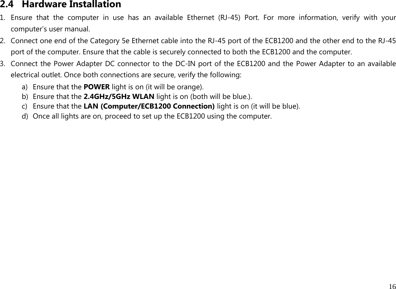  16  2.4 Hardware Installation 1. Ensure that the computer in use has an available Ethernet (RJ-45) Port. For more information, verify with your computer’s user manual. 2. Connect one end of the Category 5e Ethernet cable into the RJ-45 port of the ECB1200 and the other end to the RJ-45 port of the computer. Ensure that the cable is securely connected to both the ECB1200 and the computer. 3. Connect the Power Adapter DC connector to the DC-IN port of the ECB1200 and the Power Adapter to an available electrical outlet. Once both connections are secure, verify the following: a) Ensure that the POWER light is on (it will be orange). b) Ensure that the 2.4GHz/5GHz WLAN light is on (both will be blue.). c) Ensure that the LAN (Computer/ECB1200 Connection) light is on (it will be blue). d) Once all lights are on, proceed to set up the ECB1200 using the computer.             