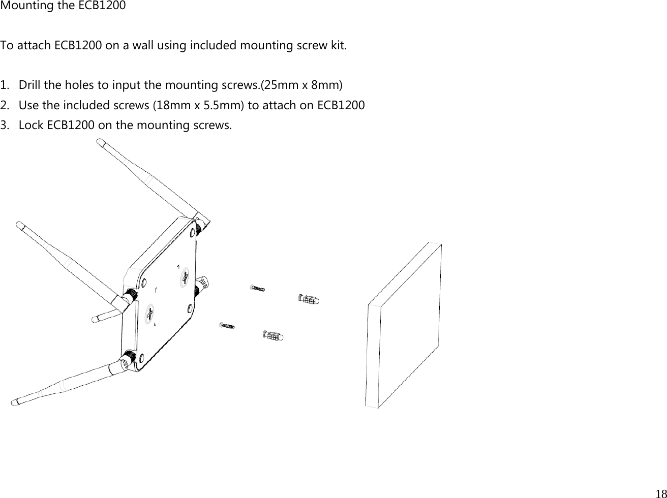  18  Mounting the ECB1200  To attach ECB1200 on a wall using included mounting screw kit.  1. Drill the holes to input the mounting screws.(25mm x 8mm) 2. Use the included screws (18mm x 5.5mm) to attach on ECB1200   3. Lock ECB1200 on the mounting screws.   