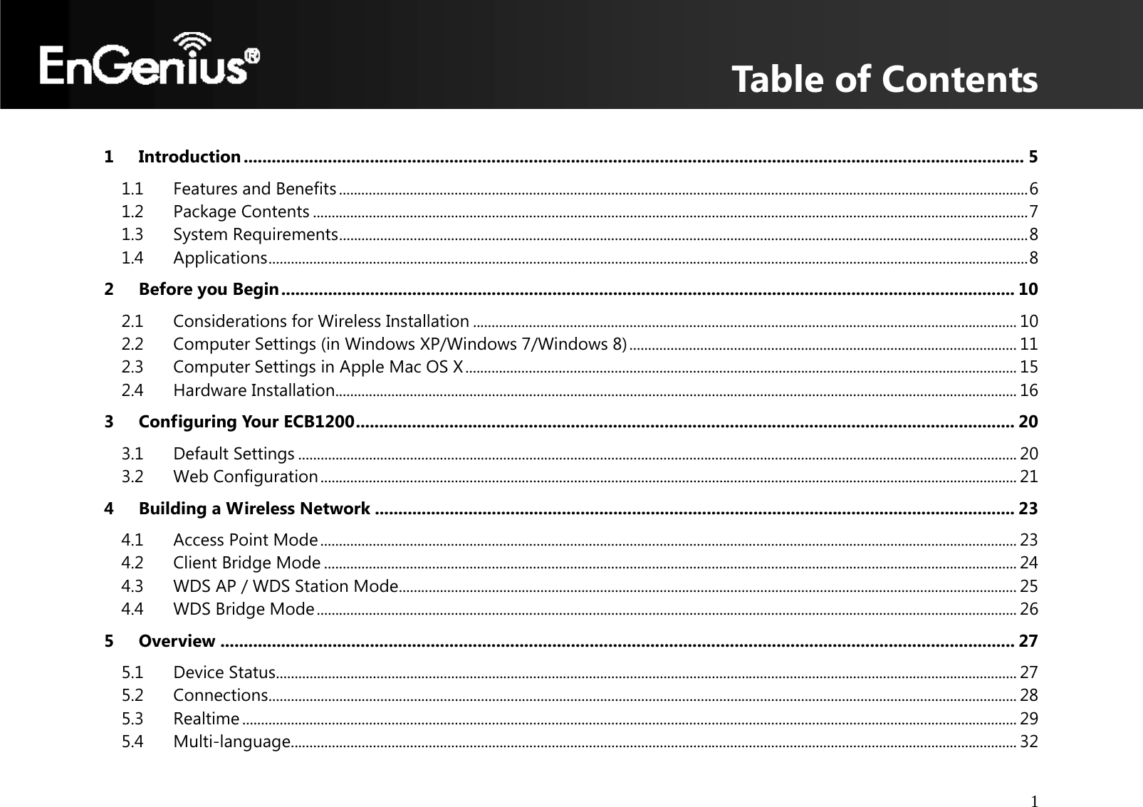 Table of Contents 1     1Introduction ....................................................................................................................................................................... 51.1Features and Benefits ......................................................................................................................................................................................... 61.2Package Contents ................................................................................................................................................................................................ 71.3System Requirements ......................................................................................................................................................................................... 81.4Applications ............................................................................................................................................................................................................ 82Before you Begin ............................................................................................................................................................. 102.1Considerations for Wireless Installation .................................................................................................................................................. 102.2Computer Settings (in Windows XP/Windows 7/Windows 8) ........................................................................................................ 112.3Computer Settings in Apple Mac OS X .................................................................................................................................................... 152.4Hardware Installation....................................................................................................................................................................................... 163Configuring Your ECB1200 ............................................................................................................................................. 203.1Default Settings ................................................................................................................................................................................................. 203.2Web Configuration ........................................................................................................................................................................................... 214Building a Wireless Network ......................................................................................................................................... 234.1Access Point Mode ........................................................................................................................................................................................... 234.2Client Bridge Mode .......................................................................................................................................................................................... 244.3WDS AP / WDS Station Mode ...................................................................................................................................................................... 254.4WDS Bridge Mode ............................................................................................................................................................................................ 265Overview .......................................................................................................................................................................... 275.1Device Status ....................................................................................................................................................................................................... 275.2Connections ......................................................................................................................................................................................................... 285.3Realtime ................................................................................................................................................................................................................ 295.4Multi-language................................................................................................................................................................................................... 32