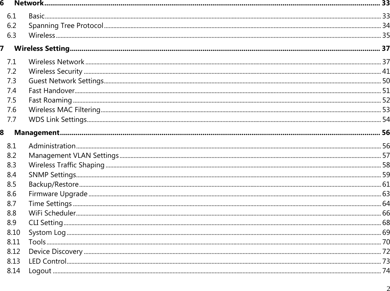  2  6Network ............................................................................................................................................................................ 336.1Basic ........................................................................................................................................................................................................................ 336.2Spanning Tree Protocol .................................................................................................................................................................................. 346.3Wireless ................................................................................................................................................................................................................. 357Wireless Setting ............................................................................................................................................................... 377.1Wireless Network .............................................................................................................................................................................................. 377.2Wireless Security ............................................................................................................................................................................................... 417.3Guest Network Settings .................................................................................................................................................................................. 507.4Fast Handover ..................................................................................................................................................................................................... 517.5Fast Roaming ...................................................................................................................................................................................................... 527.6Wireless MAC Filtering .................................................................................................................................................................................... 537.7WDS Link Settings ............................................................................................................................................................................................. 548Management .................................................................................................................................................................... 568.1Administration .................................................................................................................................................................................................... 568.2Management VLAN Settings ........................................................................................................................................................................ 578.3Wireless Traffic Shaping ................................................................................................................................................................................. 588.4SNMP Settings.................................................................................................................................................................................................... 598.5Backup/Restore .................................................................................................................................................................................................. 618.6Firmware Upgrade ............................................................................................................................................................................................ 638.7Time Settings ...................................................................................................................................................................................................... 648.8WiFi Scheduler .................................................................................................................................................................................................... 668.9CLI Setting ............................................................................................................................................................................................................ 688.10Systom Log .......................................................................................................................................................................................................... 698.11Tools ....................................................................................................................................................................................................................... 708.12Device Discovery ............................................................................................................................................................................................... 728.13LED Control .......................................................................................................................................................................................................... 738.14Logout ................................................................................................................................................................................................................... 74