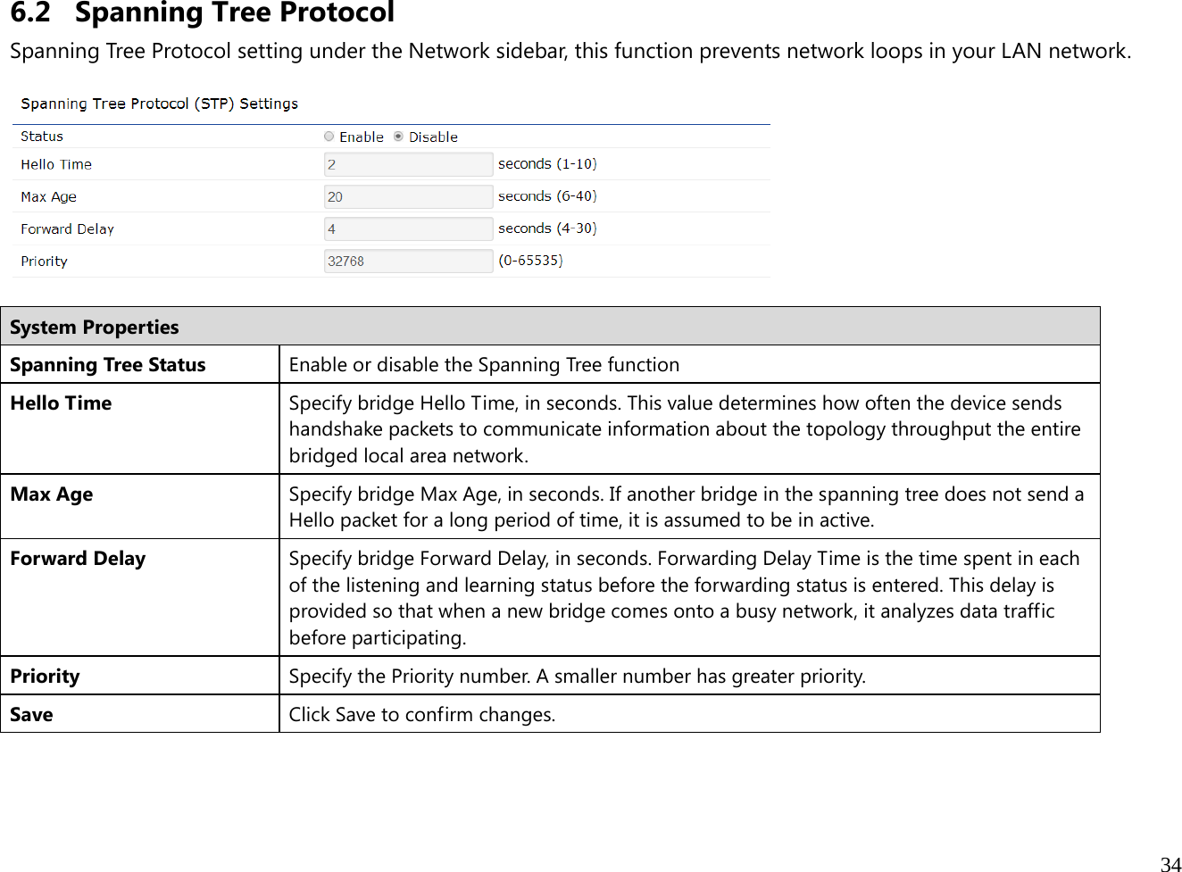  34  6.2 Spanning Tree Protocol Spanning Tree Protocol setting under the Network sidebar, this function prevents network loops in your LAN network.    System Properties Spanning Tree Status  Enable or disable the Spanning Tree function Hello Time  Specify bridge Hello Time, in seconds. This value determines how often the device sends handshake packets to communicate information about the topology throughput the entire bridged local area network. Max Age  Specify bridge Max Age, in seconds. If another bridge in the spanning tree does not send a Hello packet for a long period of time, it is assumed to be in active. Forward Delay  Specify bridge Forward Delay, in seconds. Forwarding Delay Time is the time spent in each of the listening and learning status before the forwarding status is entered. This delay is provided so that when a new bridge comes onto a busy network, it analyzes data traffic before participating. Priority  Specify the Priority number. A smaller number has greater priority. Save  Click Save to confirm changes.   