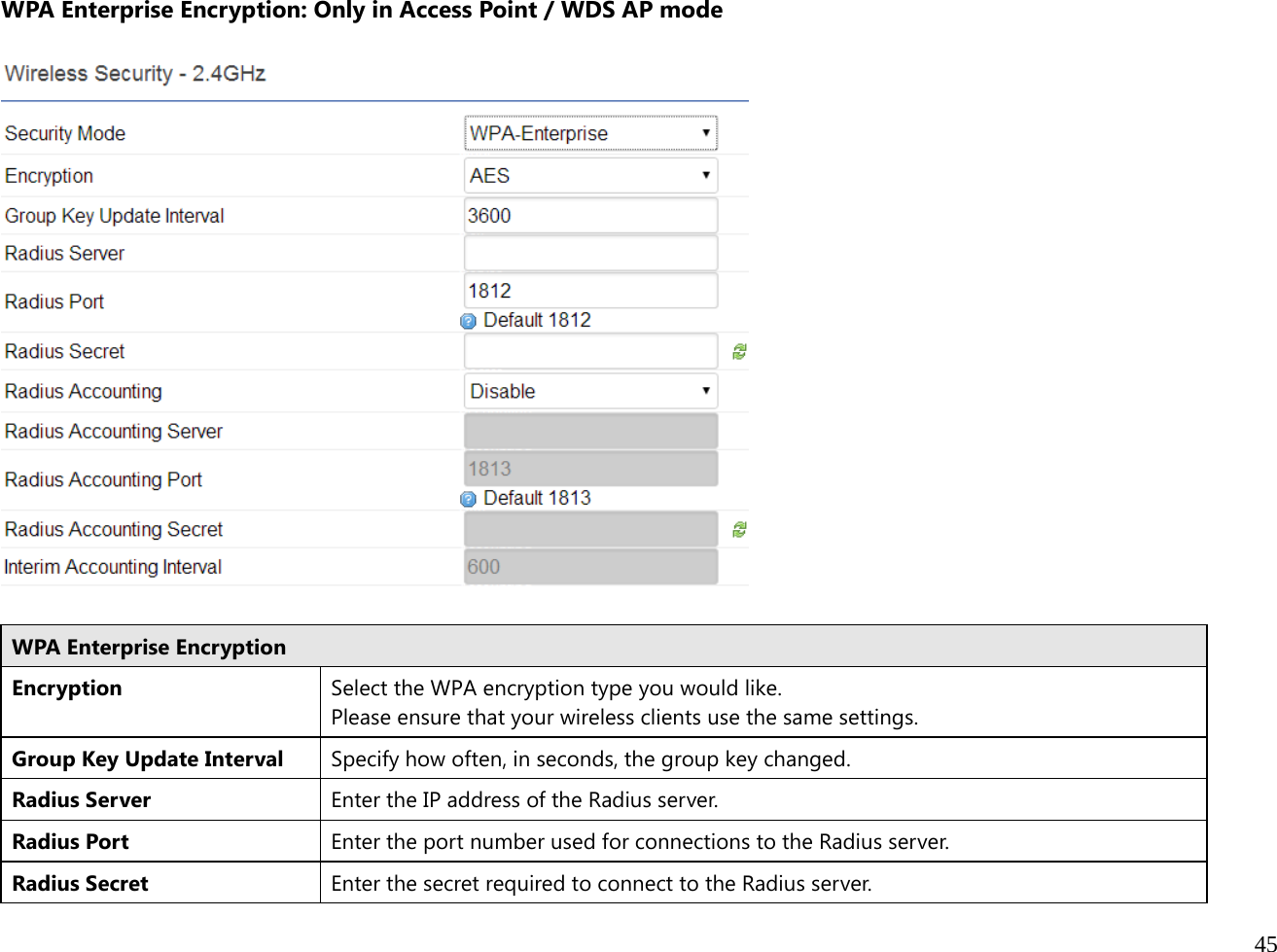  45  WPA Enterprise Encryption: Only in Access Point / WDS AP mode    WPA Enterprise Encryption Encryption Select the WPA encryption type you would like. Please ensure that your wireless clients use the same settings. Group Key Update Interval  Specify how often, in seconds, the group key changed. Radius Server  Enter the IP address of the Radius server.Radius Port  Enter the port number used for connections to the Radius server. Radius Secret  Enter the secret required to connect to the Radius server. 