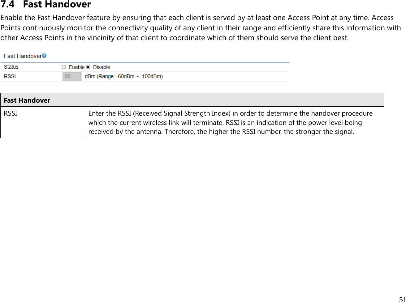  51  7.4 Fast Handover Enable the Fast Handover feature by ensuring that each client is served by at least one Access Point at any time. Access Points continuously monitor the connectivity quality of any client in their range and efficiently share this information with other Access Points in the vincinity of that client to coordinate which of them should serve the client best.    Fast Handover RSSI  Enter the RSSI (Received Signal Strength Index) in order to determine the handover procedure which the current wireless link will terminate. RSSI is an indication of the power level being received by the antenna. Therefore, the higher the RSSI number, the stronger the signal.  