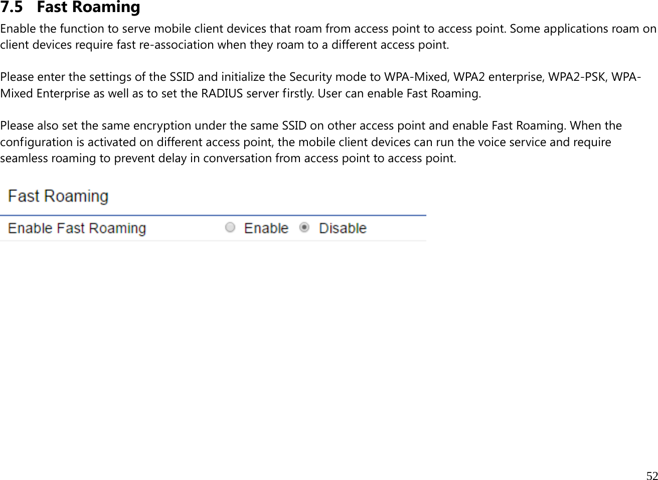  52  7.5 Fast Roaming Enable the function to serve mobile client devices that roam from access point to access point. Some applications roam on client devices require fast re-association when they roam to a different access point.  Please enter the settings of the SSID and initialize the Security mode to WPA-Mixed, WPA2 enterprise, WPA2-PSK, WPA-Mixed Enterprise as well as to set the RADIUS server firstly. User can enable Fast Roaming.  Please also set the same encryption under the same SSID on other access point and enable Fast Roaming. When the configuration is activated on different access point, the mobile client devices can run the voice service and require seamless roaming to prevent delay in conversation from access point to access point.                  