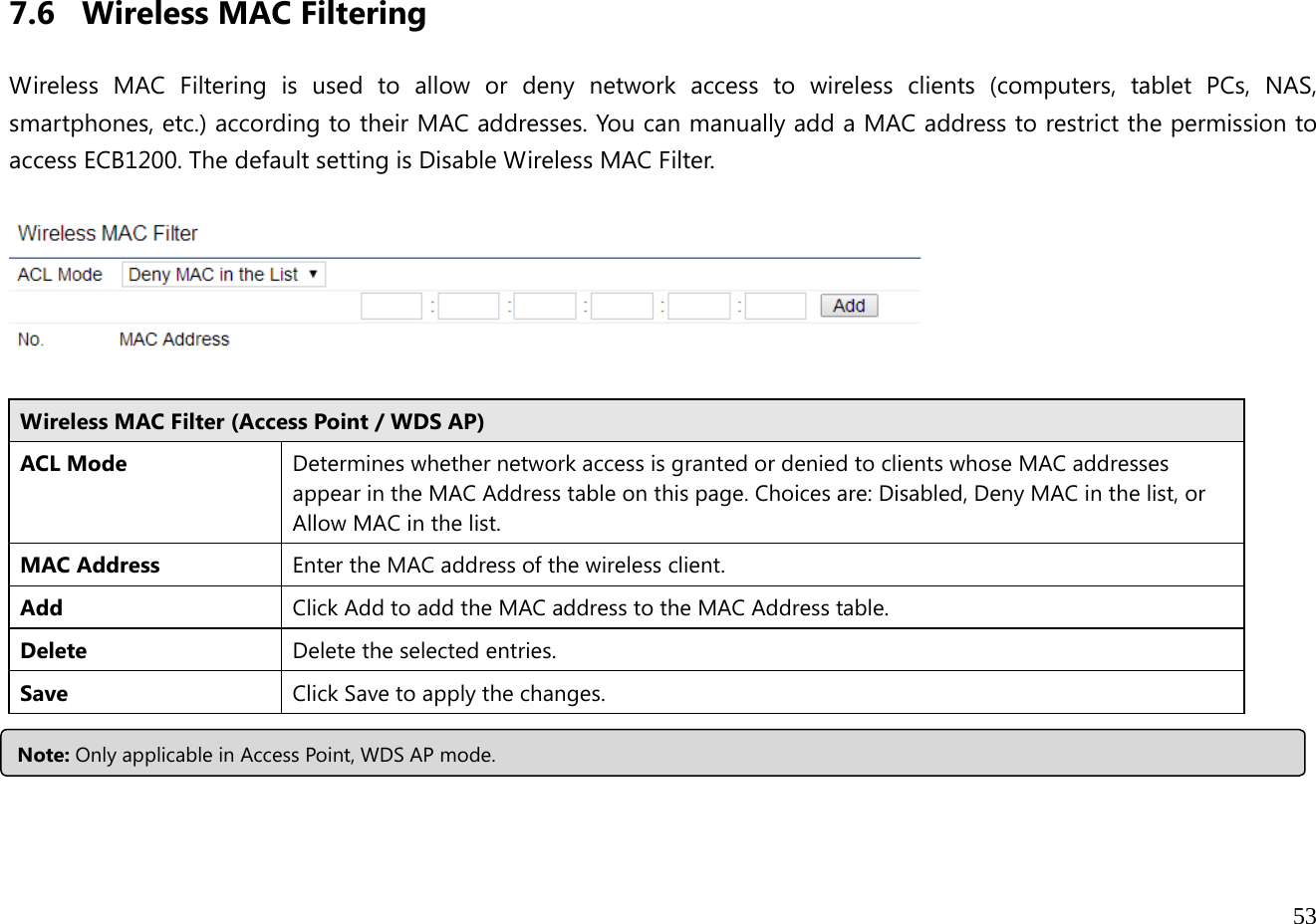  53   7.6 Wireless MAC Filtering  Wireless MAC Filtering is used to allow or deny network access to wireless clients (computers, tablet PCs, NAS, smartphones, etc.) according to their MAC addresses. You can manually add a MAC address to restrict the permission to access ECB1200. The default setting is Disable Wireless MAC Filter.    Wireless MAC Filter (Access Point / WDS AP) ACL Mode Determines whether network access is granted or denied to clients whose MAC addresses appear in the MAC Address table on this page. Choices are: Disabled, Deny MAC in the list, or Allow MAC in the list. MAC Address  Enter the MAC address of the wireless client.Add  Click Add to add the MAC address to the MAC Address table. Delete  Delete the selected entries. Save Click Save to apply the changes.  Note: Only applicable in Access Point, WDS AP mode.