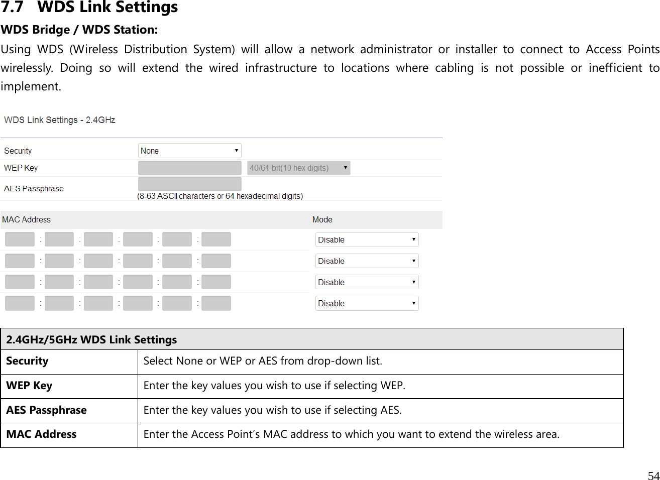  54  7.7 WDS Link Settings WDS Bridge / WDS Station:  Using WDS (Wireless Distribution System) will allow a network administrator or installer to connect to Access Points wirelessly. Doing so will extend the wired infrastructure to locations where cabling is not possible or inefficient to implement.    2.4GHz/5GHz WDS Link SettingsSecurity  Select None or WEP or AES from drop-down list. WEP Key  Enter the key values you wish to use if selecting WEP.  AES Passphrase  Enter the key values you wish to use if selecting AES.  MAC Address  Enter the Access Point’s MAC address to which you want to extend the wireless area.