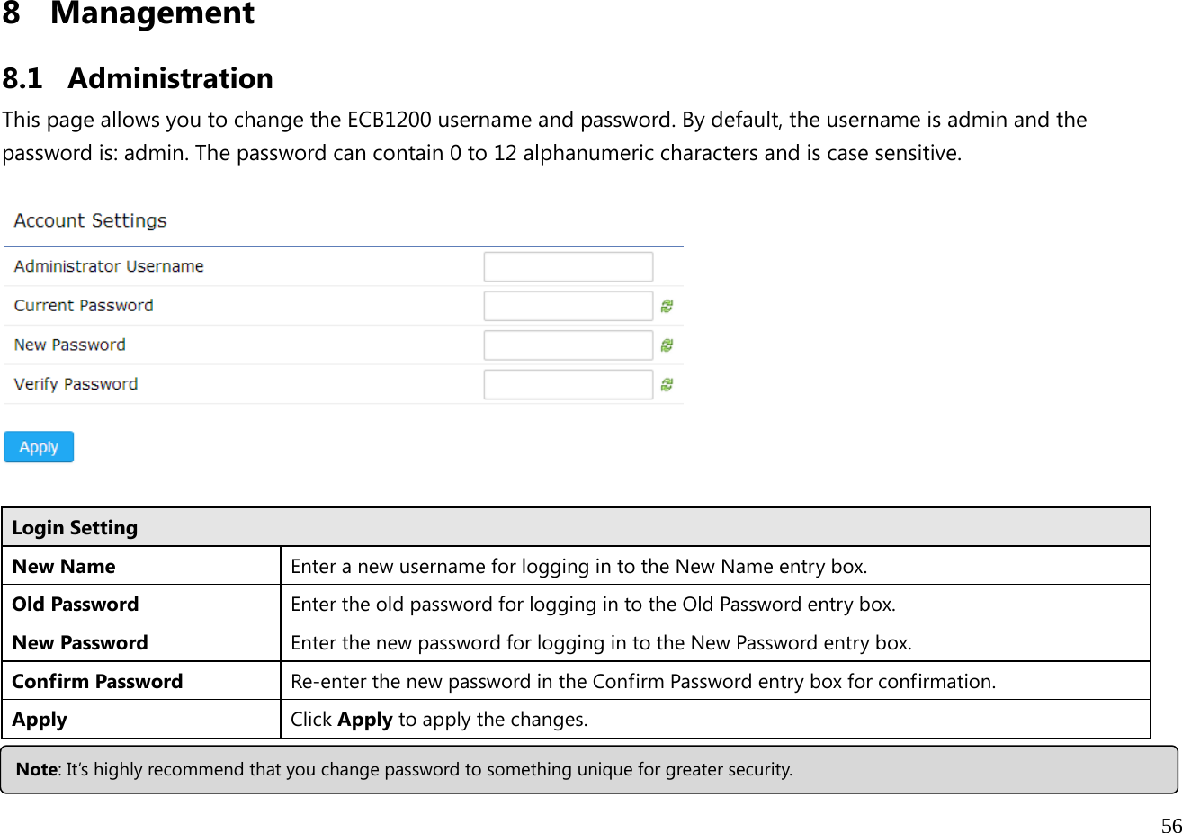  56  8 Management  8.1 Administration This page allows you to change the ECB1200 username and password. By default, the username is admin and the password is: admin. The password can contain 0 to 12 alphanumeric characters and is case sensitive.    Login Setting New Name  Enter a new username for logging in to the New Name entry box. Old Password  Enter the old password for logging in to the Old Password entry box.New Password  Enter the new password for logging in to the New Password entry box. Confirm Password  Re-enter the new password in the Confirm Password entry box for confirmation. Apply  Click Apply to apply the changes.  Note: It’s highly recommend that you change password to something unique for greater security. 