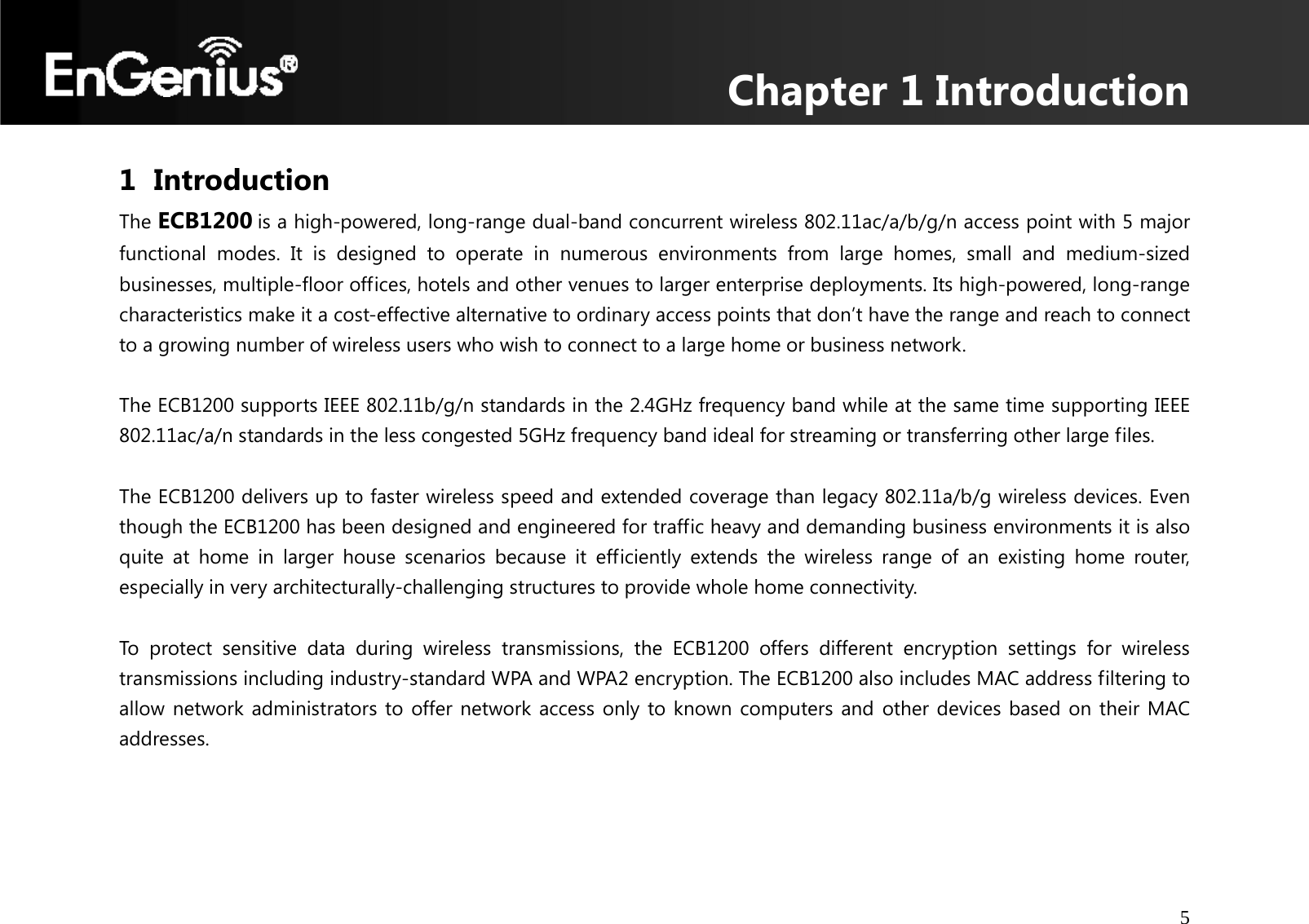 Chapter 1 Introduction 5  1 Introduction The ECB1200 is a high-powered, long-range dual-band concurrent wireless 802.11ac/a/b/g/n access point with 5 major functional modes. It is designed to operate in numerous environments from large homes, small and medium-sized businesses, multiple-floor offices, hotels and other venues to larger enterprise deployments. Its high-powered, long-range characteristics make it a cost-effective alternative to ordinary access points that don’t have the range and reach to connect to a growing number of wireless users who wish to connect to a large home or business network.  The ECB1200 supports IEEE 802.11b/g/n standards in the 2.4GHz frequency band while at the same time supporting IEEE 802.11ac/a/n standards in the less congested 5GHz frequency band ideal for streaming or transferring other large files.  The ECB1200 delivers up to faster wireless speed and extended coverage than legacy 802.11a/b/g wireless devices. Even though the ECB1200 has been designed and engineered for traffic heavy and demanding business environments it is also quite at home in larger house scenarios because it efficiently extends the wireless range of an existing home router, especially in very architecturally-challenging structures to provide whole home connectivity.  To protect sensitive data during wireless transmissions, the ECB1200 offers different encryption settings for wireless transmissions including industry-standard WPA and WPA2 encryption. The ECB1200 also includes MAC address filtering to allow network administrators to offer network access only to known computers and other devices based on their MAC addresses.   