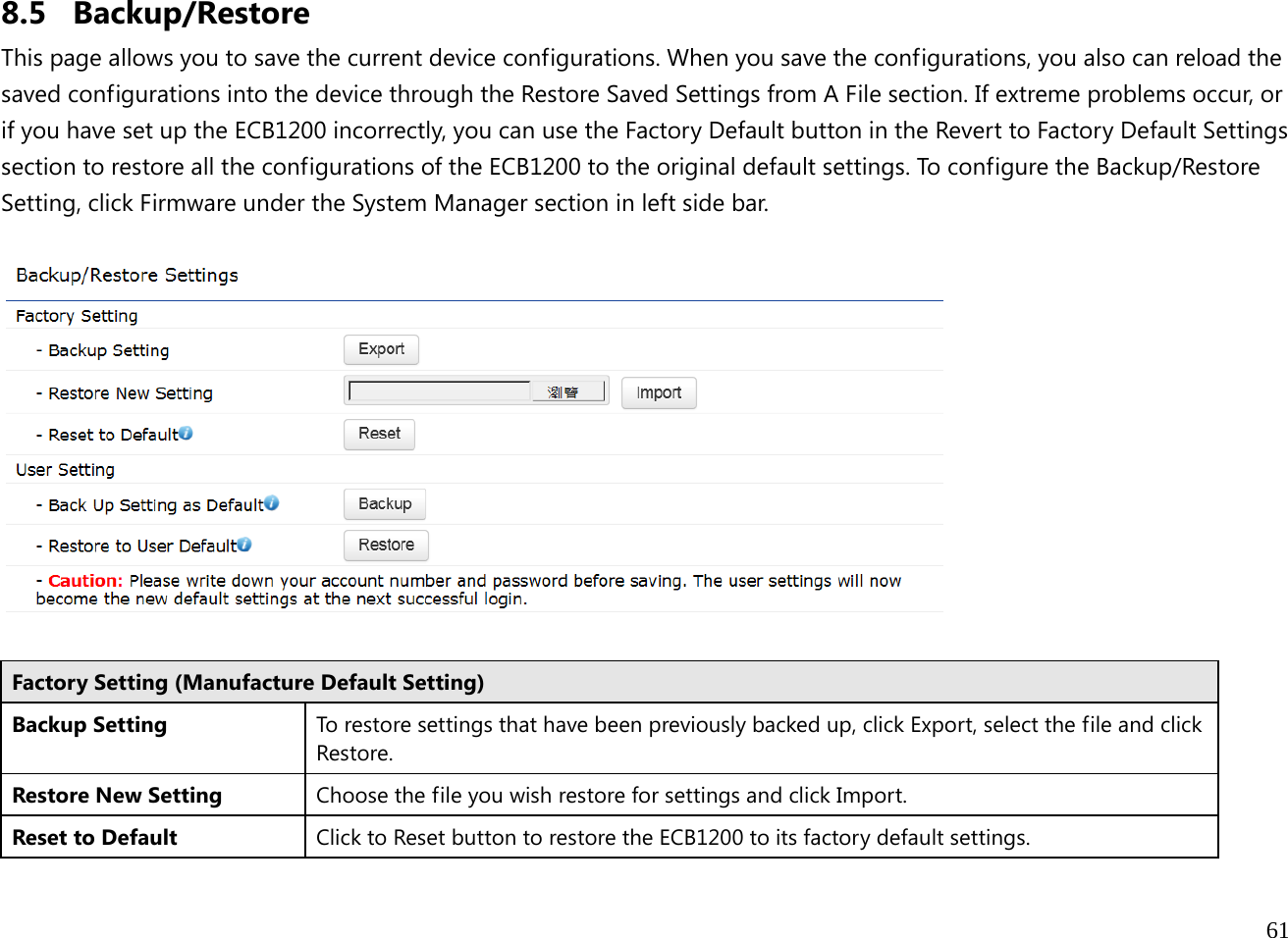  61  8.5 Backup/Restore This page allows you to save the current device configurations. When you save the configurations, you also can reload the saved configurations into the device through the Restore Saved Settings from A File section. If extreme problems occur, or if you have set up the ECB1200 incorrectly, you can use the Factory Default button in the Revert to Factory Default Settings section to restore all the configurations of the ECB1200 to the original default settings. To configure the Backup/Restore Setting, click Firmware under the System Manager section in left side bar.    Factory Setting (Manufacture Default Setting) Backup Setting  To restore settings that have been previously backed up, click Export, select the file and click Restore. Restore New Setting  Choose the file you wish restore for settings and click Import. Reset to Default  Clickto Reset button to restore the ECB1200 to its factory default settings. 