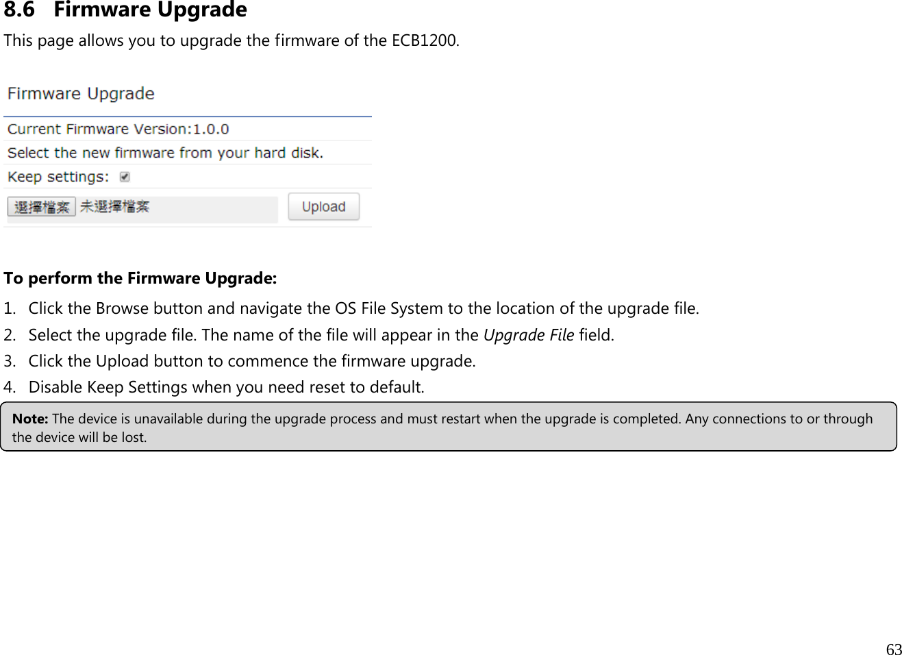  63  8.6 Firmware Upgrade This page allows you to upgrade the firmware of the ECB1200.    To perform the Firmware Upgrade: 1. Click the Browse button and navigate the OS File System to the location of the upgrade file. 2. Select the upgrade file. The name of the file will appear in the Upgrade File field. 3. Click the Upload button to commence the firmware upgrade. 4. Disable Keep Settings when you need reset to default.    Note: The device is unavailable during the upgrade process and must restart when the upgrade is completed. Any connections to or through the device will be lost. 
