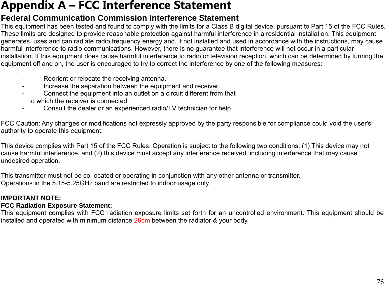  76  Appendix A – FCC Interference Statement Federal Communication Commission Interference Statement This equipment has been tested and found to comply with the limits for a Class B digital device, pursuant to Part 15 of the FCC Rules. These limits are designed to provide reasonable protection against harmful interference in a residential installation. This equipment generates, uses and can radiate radio frequency energy and, if not installed and used in accordance with the instructions, may cause harmful interference to radio communications. However, there is no guarantee that interference will not occur in a particular installation. If this equipment does cause harmful interference to radio or television reception, which can be determined by turning the equipment off and on, the user is encouraged to try to correct the interference by one of the following measures:  -  Reorient or relocate the receiving antenna. -  Increase the separation between the equipment and receiver. -  Connect the equipment into an outlet on a circuit different from that to which the receiver is connected. -  Consult the dealer or an experienced radio/TV technician for help.  FCC Caution: Any changes or modifications not expressly approved by the party responsible for compliance could void the user&apos;s authority to operate this equipment.  This device complies with Part 15 of the FCC Rules. Operation is subject to the following two conditions: (1) This device may not cause harmful interference, and (2) this device must accept any interference received, including interference that may cause undesired operation.  This transmitter must not be co-located or operating in conjunction with any other antenna or transmitter. Operations in the 5.15-5.25GHz band are restricted to indoor usage only.  IMPORTANT NOTE: FCC Radiation Exposure Statement: This equipment complies with FCC radiation exposure limits set forth for an uncontrolled environment. This equipment should be installed and operated with minimum distance 26cm between the radiator &amp; your body. 