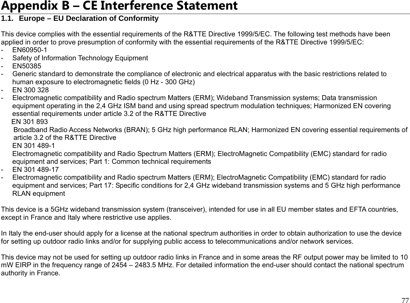  77  Appendix B – CE Interference Statement 1.1.  Europe – EU Declaration of Conformity This device complies with the essential requirements of the R&amp;TTE Directive 1999/5/EC. The following test methods have been applied in order to prove presumption of conformity with the essential requirements of the R&amp;TTE Directive 1999/5/EC: - EN60950-1 - Safety of Information Technology Equipment - EN50385 -  Generic standard to demonstrate the compliance of electronic and electrical apparatus with the basic restrictions related to human exposure to electromagnetic fields (0 Hz - 300 GHz) - EN 300 328 - Electromagnetic compatibility and Radio spectrum Matters (ERM); Wideband Transmission systems; Data transmission equipment operating in the 2,4 GHz ISM band and using spread spectrum modulation techniques; Harmonized EN covering essential requirements under article 3.2 of the R&amp;TTE Directive EN 301 893  Broadband Radio Access Networks (BRAN); 5 GHz high performance RLAN; Harmonized EN covering essential requirements of article 3.2 of the R&amp;TTE Directive EN 301 489-1  Electromagnetic compatibility and Radio Spectrum Matters (ERM); ElectroMagnetic Compatibility (EMC) standard for radio equipment and services; Part 1: Common technical requirements - EN 301 489-17 - Electromagnetic compatibility and Radio spectrum Matters (ERM); ElectroMagnetic Compatibility (EMC) standard for radio equipment and services; Part 17: Specific conditions for 2,4 GHz wideband transmission systems and 5 GHz high performance RLAN equipment  This device is a 5GHz wideband transmission system (transceiver), intended for use in all EU member states and EFTA countries, except in France and Italy where restrictive use applies.  In Italy the end-user should apply for a license at the national spectrum authorities in order to obtain authorization to use the device for setting up outdoor radio links and/or for supplying public access to telecommunications and/or network services.  This device may not be used for setting up outdoor radio links in France and in some areas the RF output power may be limited to 10 mW EIRP in the frequency range of 2454 – 2483.5 MHz. For detailed information the end-user should contact the national spectrum authority in France. 
