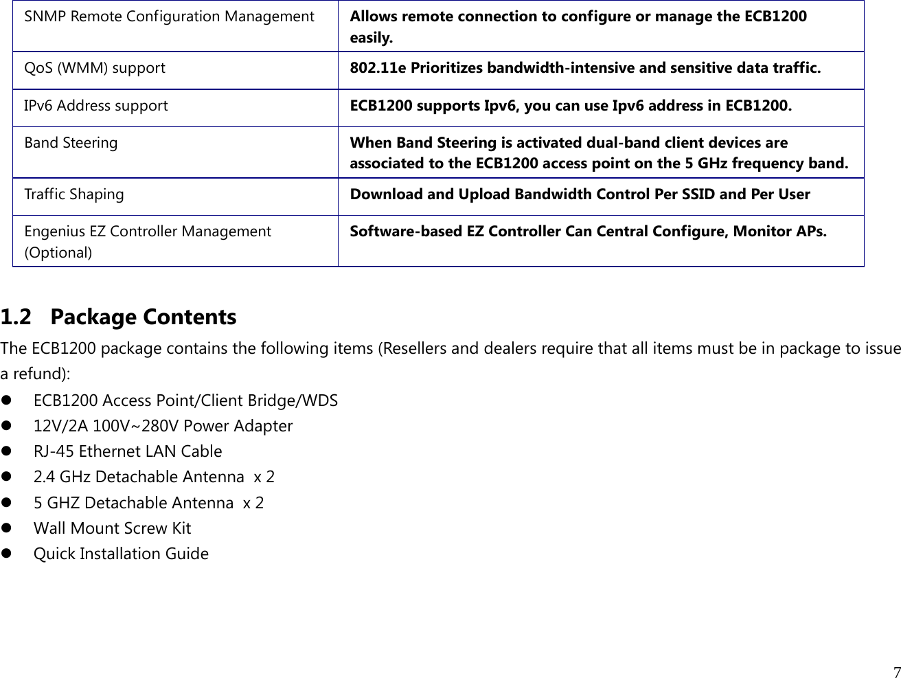  7  SNMP Remote Configuration Management  Allows remote connection to configure or manage the ECB1200 easily. QoS (WMM) support  802.11e Prioritizes bandwidth-intensive and sensitive data traffic. IPv6 Address support  ECB1200 supports Ipv6, you can use Ipv6 address in ECB1200. Band Steering  When Band Steering is activated dual-band client devices are associated to the ECB1200 access point on the 5 GHz frequency band. Traff ic Shaping  Download and Upload Bandwidth Control Per SSID and Per User Engenius EZ Controller Management (Optional) Software-based EZ Controller Can Central Configure, Monitor APs.  1.2 Package Contents The ECB1200 package contains the following items (Resellers and dealers require that all items must be in package to issue a refund): z ECB1200 Access Point/Client Bridge/WDS z 12V/2A 100V~280V Power Adapter z RJ-45 Ethernet LAN Cable z 2.4 GHz Detachable Antenna  x 2 z 5 GHZ Detachable Antenna  x 2 z Wall Mount Screw Kit z Quick Installation Guide  