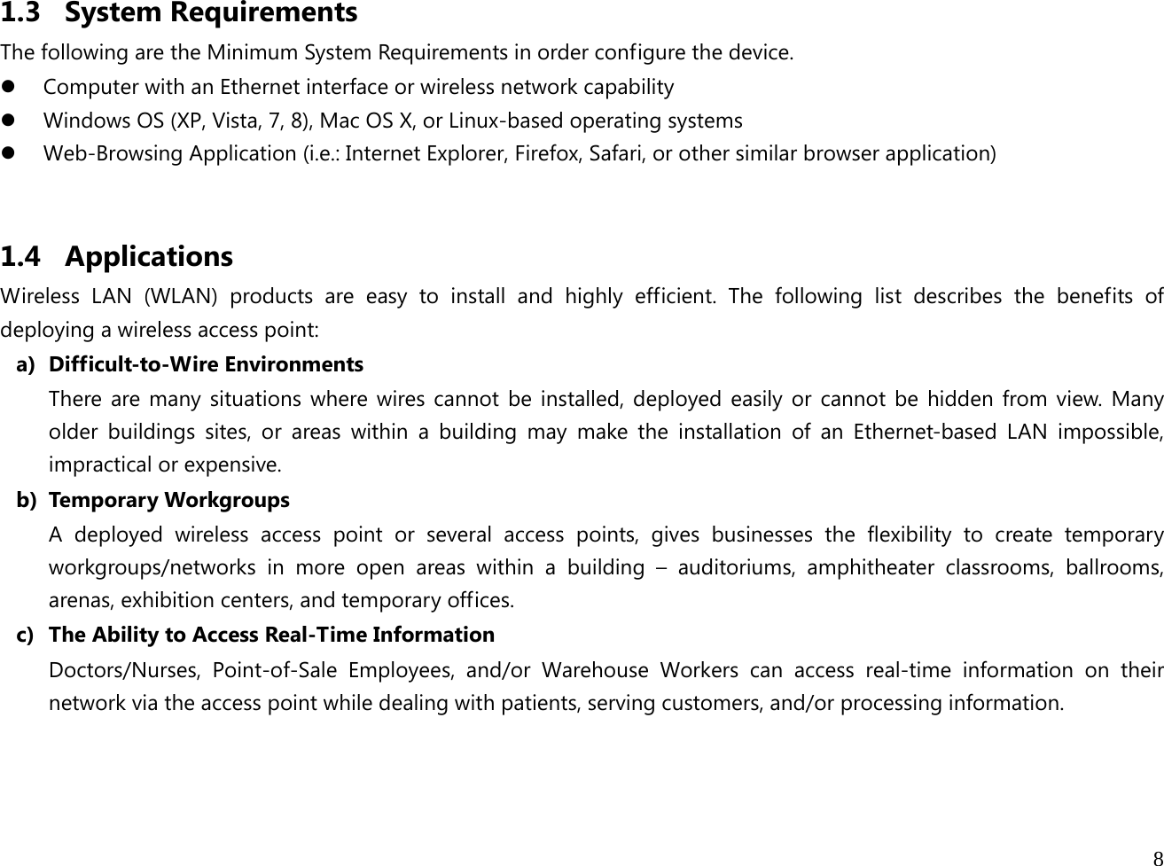 8  1.3 System Requirements The following are the Minimum System Requirements in order configure the device. z Computer with an Ethernet interface or wireless network capability z Windows OS (XP, Vista, 7, 8), Mac OS X, or Linux-based operating systems z Web-Browsing Application (i.e.: Internet Explorer, Firefox, Safari, or other similar browser application)  1.4 Applications Wireless LAN (WLAN) products are easy to install and highly efficient. The following list describes the benefits of deploying a wireless access point: a) Difficult-to-Wire Environments There are many situations where wires cannot be installed, deployed easily or cannot be hidden from view. Many older buildings sites, or areas within a building may make the installation of an Ethernet-based LAN impossible, impractical or expensive. b) Temporary Workgroups A deployed wireless access point or several access points, gives businesses the flexibility to create temporary workgroups/networks in more open areas within a building – auditoriums, amphitheater classrooms, ballrooms, arenas, exhibition centers, and temporary offices. c) The Ability to Access Real-Time Information Doctors/Nurses, Point-of-Sale Employees, and/or Warehouse Workers can access real-time information on their network via the access point while dealing with patients, serving customers, and/or processing information.    