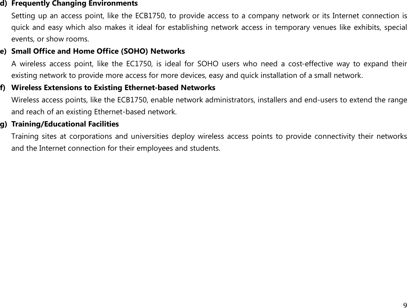  9  d) Frequently Changing Environments Setting up an access point, like the ECB1750, to provide access to a company network or its Internet connection is quick and easy which also makes it ideal for establishing network access in temporary venues like exhibits, special events, or show rooms. e) Small Office and Home Office (SOHO) Networks A  wireless  access  point,  like  the  EC1750,  is  ideal  for  SOHO  users  who  need  a  cost-effective  way  to  expand  their existing network to provide more access for more devices, easy and quick installation of a small network. f) Wireless Extensions to Existing Ethernet-based Networks Wireless access points, like the ECB1750, enable network administrators, installers and end-users to extend the range and reach of an existing Ethernet-based network. g) Training/Educational Facilities Training sites at corporations and universities deploy wireless access points to provide connectivity their networks and the Internet connection for their employees and students.   