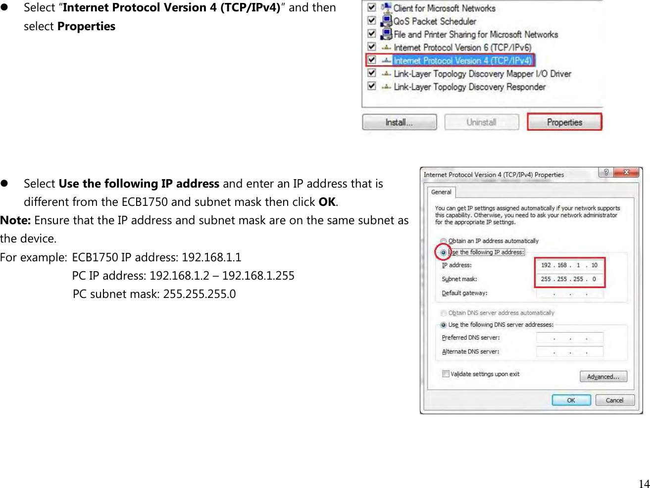  14   Select “Internet Protocol Version 4 (TCP/IPv4)” and then  select Properties         Select Use the following IP address and enter an IP address that is different from the ECB1750 and subnet mask then click OK. Note: Ensure that the IP address and subnet mask are on the same subnet as the device.   For example:  ECB1750 IP address: 192.168.1.1 PC IP address: 192.168.1.2 – 192.168.1.255   PC subnet mask: 255.255.255.0     