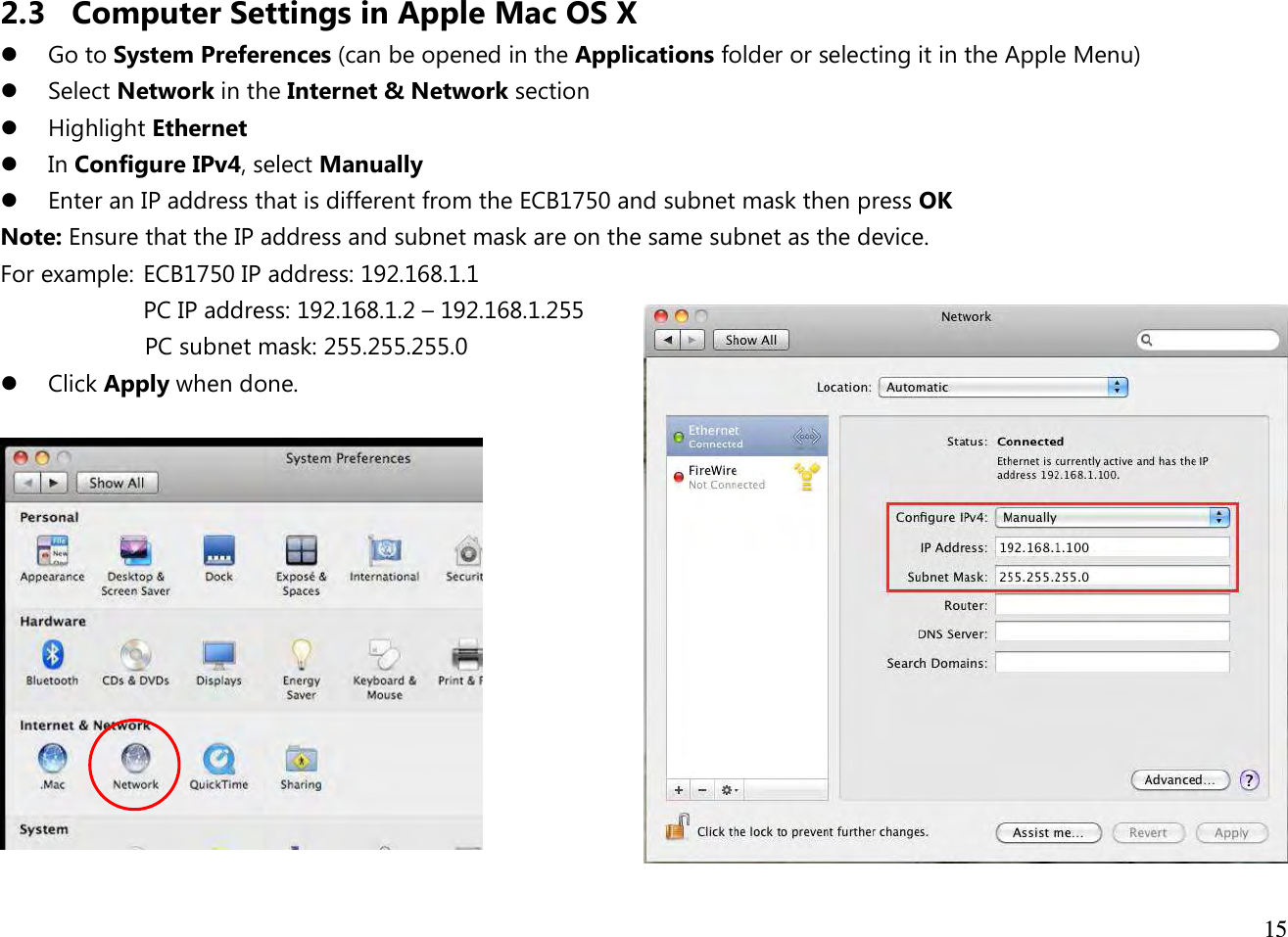  15  2.3 Computer Settings in Apple Mac OS X  Go to System Preferences (can be opened in the Applications folder or selecting it in the Apple Menu)  Select Network in the Internet &amp; Network section  Highlight Ethernet  In Configure IPv4, select Manually  Enter an IP address that is different from the ECB1750 and subnet mask then press OK Note: Ensure that the IP address and subnet mask are on the same subnet as the device.   For example:  ECB1750 IP address: 192.168.1.1 PC IP address: 192.168.1.2 – 192.168.1.255   PC subnet mask: 255.255.255.0  Click Apply when done.   