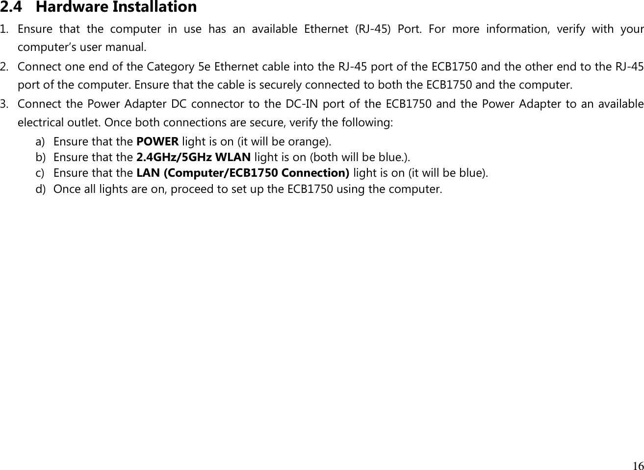  16  2.4 Hardware Installation 1. Ensure  that  the  computer  in  use  has  an  available  Ethernet  (RJ-45)  Port.  For  more  information,  verify  with  your computer’s user manual. 2. Connect one end of the Category 5e Ethernet cable into the RJ-45 port of the ECB1750 and the other end to the RJ-45 port of the computer. Ensure that the cable is securely connected to both the ECB1750 and the computer. 3. Connect the Power Adapter DC connector to the DC-IN port of the ECB1750 and the Power Adapter to an available electrical outlet. Once both connections are secure, verify the following: a) Ensure that the POWER light is on (it will be orange). b) Ensure that the 2.4GHz/5GHz WLAN light is on (both will be blue.). c) Ensure that the LAN (Computer/ECB1750 Connection) light is on (it will be blue). d) Once all lights are on, proceed to set up the ECB1750 using the computer.             