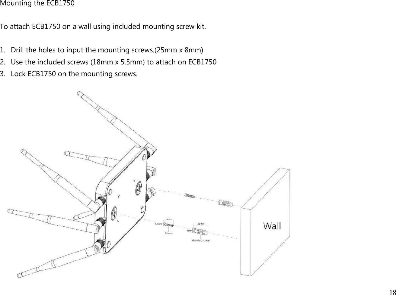  18  Mounting the ECB1750  To attach ECB1750 on a wall using included mounting screw kit.  1. Drill the holes to input the mounting screws.(25mm x 8mm) 2. Use the included screws (18mm x 5.5mm) to attach on ECB1750   3. Lock ECB1750 on the mounting screws.   