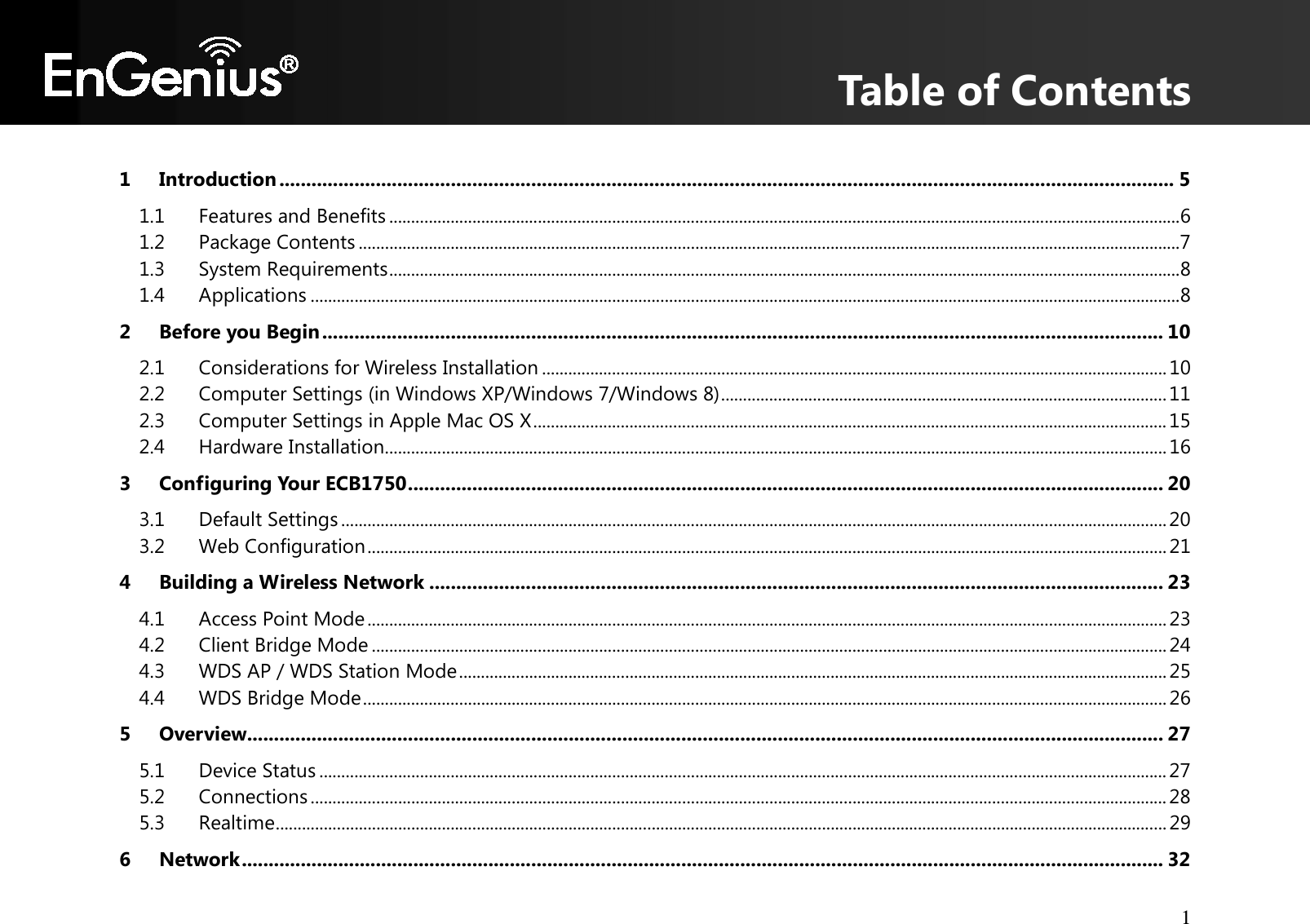 Table of Contents 1       1 Introduction ....................................................................................................................................................................... 5 1.1 Features and Benefits ..................................................................................................................................................................................... 6 1.2 Package Contents ............................................................................................................................................................................................ 7 1.3 System Requirements ..................................................................................................................................................................................... 8 1.4 Applications ....................................................................................................................................................................................................... 8 2 Before you Begin ............................................................................................................................................................. 10 2.1 Considerations for Wireless Installation ............................................................................................................................................... 10 2.2 Computer Settings (in Windows XP/Windows 7/Windows 8) ...................................................................................................... 11 2.3 Computer Settings in Apple Mac OS X ................................................................................................................................................. 15 2.4 Hardware Installation ................................................................................................................................................................................... 16 3 Configuring Your ECB1750 ............................................................................................................................................. 20 3.1 Default Settings ............................................................................................................................................................................................. 20 3.2 Web Configuration ....................................................................................................................................................................................... 21 4 Building a Wireless Network ......................................................................................................................................... 23 4.1 Access Point Mode ....................................................................................................................................................................................... 23 4.2 Client Bridge Mode ...................................................................................................................................................................................... 24 4.3 WDS AP / WDS Station Mode .................................................................................................................................................................. 25 4.4 WDS Bridge Mode ........................................................................................................................................................................................ 26 5 Overview........................................................................................................................................................................... 27 5.1 Device Status .................................................................................................................................................................................................. 27 5.2 Connections .................................................................................................................................................................................................... 28 5.3 Realtime ............................................................................................................................................................................................................ 29 6 Network ............................................................................................................................................................................ 32 