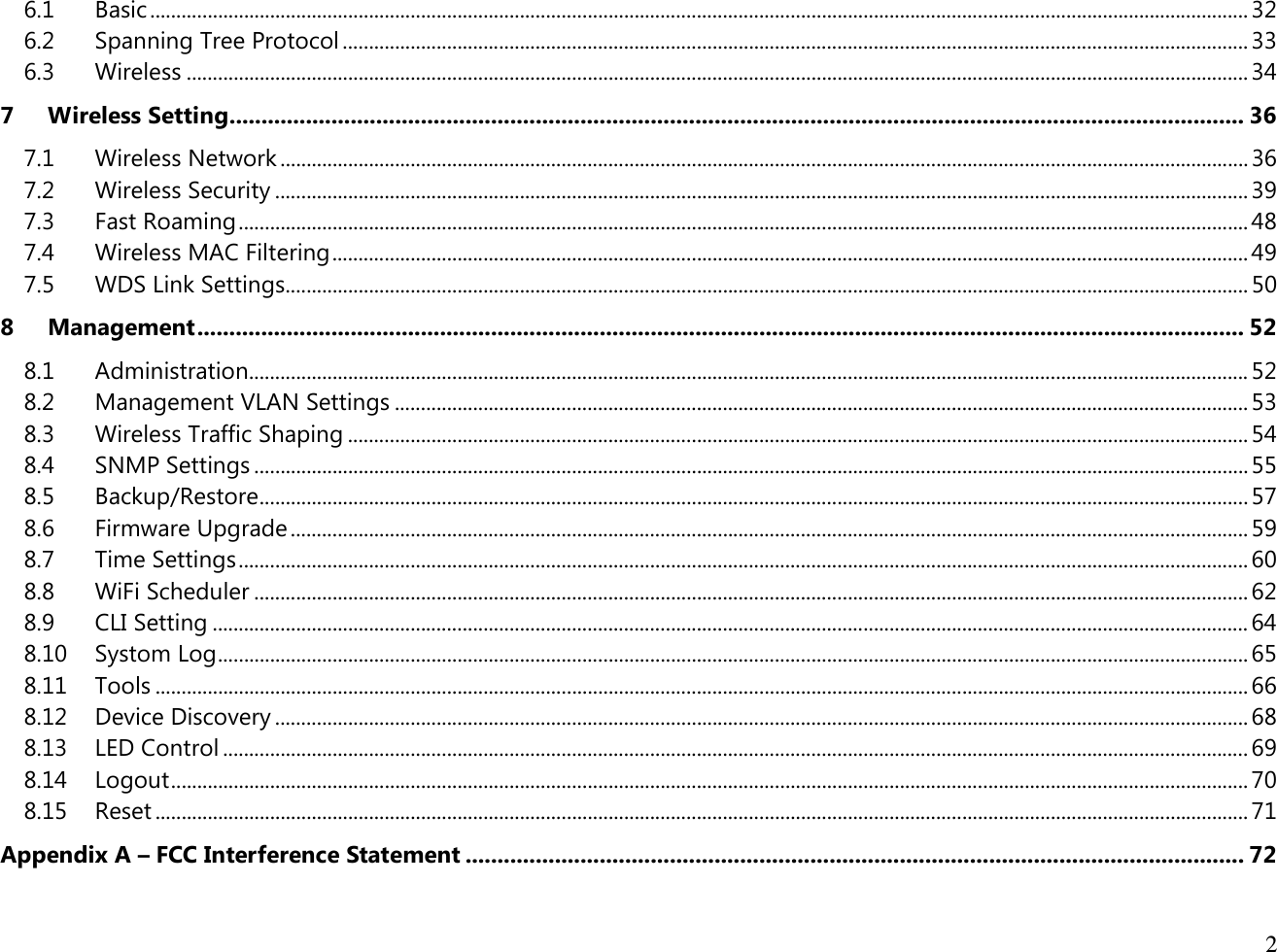  2  6.1 Basic ................................................................................................................................................................................................................... 32 6.2 Spanning Tree Protocol .............................................................................................................................................................................. 33 6.3 Wireless ............................................................................................................................................................................................................ 34 7 Wireless Setting ............................................................................................................................................................... 36 7.1 Wireless Network .......................................................................................................................................................................................... 36 7.2 Wireless Security ........................................................................................................................................................................................... 39 7.3 Fast Roaming .................................................................................................................................................................................................. 48 7.4 Wireless MAC Filtering ................................................................................................................................................................................ 49 7.5 WDS Link Settings ......................................................................................................................................................................................... 50 8 Management .................................................................................................................................................................... 52 8.1 Administration ................................................................................................................................................................................................ 52 8.2 Management VLAN Settings .................................................................................................................................................................... 53 8.3 Wireless Traffic Shaping ............................................................................................................................................................................. 54 8.4 SNMP Settings ............................................................................................................................................................................................... 55 8.5 Backup/Restore .............................................................................................................................................................................................. 57 8.6 Firmware Upgrade ........................................................................................................................................................................................ 59 8.7 Time Settings .................................................................................................................................................................................................. 60 8.8 WiFi Scheduler ............................................................................................................................................................................................... 62 8.9 CLI Setting ....................................................................................................................................................................................................... 64 8.10 Systom Log ...................................................................................................................................................................................................... 65 8.11 Tools .................................................................................................................................................................................................................. 66 8.12 Device Discovery ........................................................................................................................................................................................... 68 8.13 LED Control ..................................................................................................................................................................................................... 69 8.14 Logout ............................................................................................................................................................................................................... 70 8.15 Reset .................................................................................................................................................................................................................. 71 Appendix A – FCC Interference Statement .......................................................................................................................... 72 