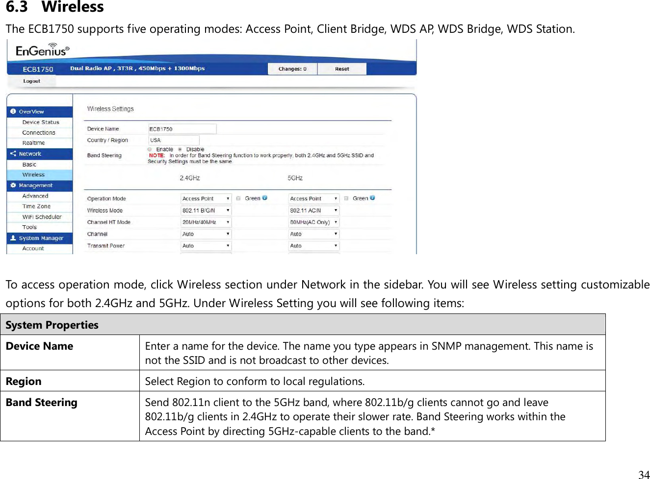  34  6.3 Wireless The ECB1750 supports five operating modes: Access Point, Client Bridge, WDS AP, WDS Bridge, WDS Station.   To access operation mode, click Wireless section under Network in the sidebar. You will see Wireless setting customizable options for both 2.4GHz and 5GHz. Under Wireless Setting you will see following items: System Properties Device Name Enter a name for the device. The name you type appears in SNMP management. This name is not the SSID and is not broadcast to other devices. Region Select Region to conform to local regulations. Band Steering Send 802.11n client to the 5GHz band, where 802.11b/g clients cannot go and leave 802.11b/g clients in 2.4GHz to operate their slower rate. Band Steering works within the Access Point by directing 5GHz-capable clients to the band.* 