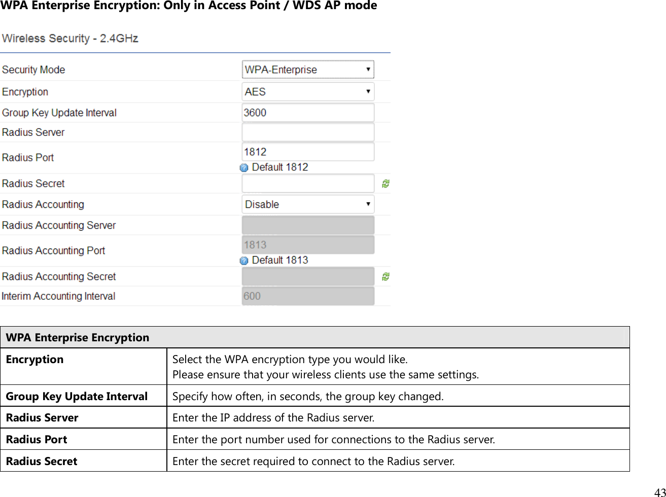  43  WPA Enterprise Encryption: Only in Access Point / WDS AP mode    WPA Enterprise Encryption Encryption Select the WPA encryption type you would like. Please ensure that your wireless clients use the same settings. Group Key Update Interval Specify how often, in seconds, the group key changed. Radius Server Enter the IP address of the Radius server. Radius Port Enter the port number used for connections to the Radius server. Radius Secret Enter the secret required to connect to the Radius server. 