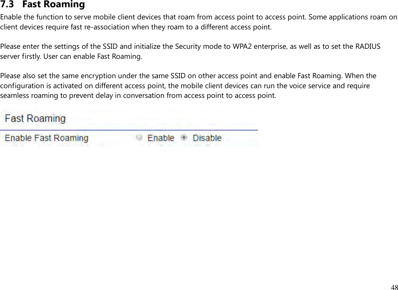  48  7.3 Fast Roaming Enable the function to serve mobile client devices that roam from access point to access point. Some applications roam on client devices require fast re-association when they roam to a different access point.  Please enter the settings of the SSID and initialize the Security mode to WPA2 enterprise, as well as to set the RADIUS server firstly. User can enable Fast Roaming.  Please also set the same encryption under the same SSID on other access point and enable Fast Roaming. When the configuration is activated on different access point, the mobile client devices can run the voice service and require seamless roaming to prevent delay in conversation from access point to access point.                  