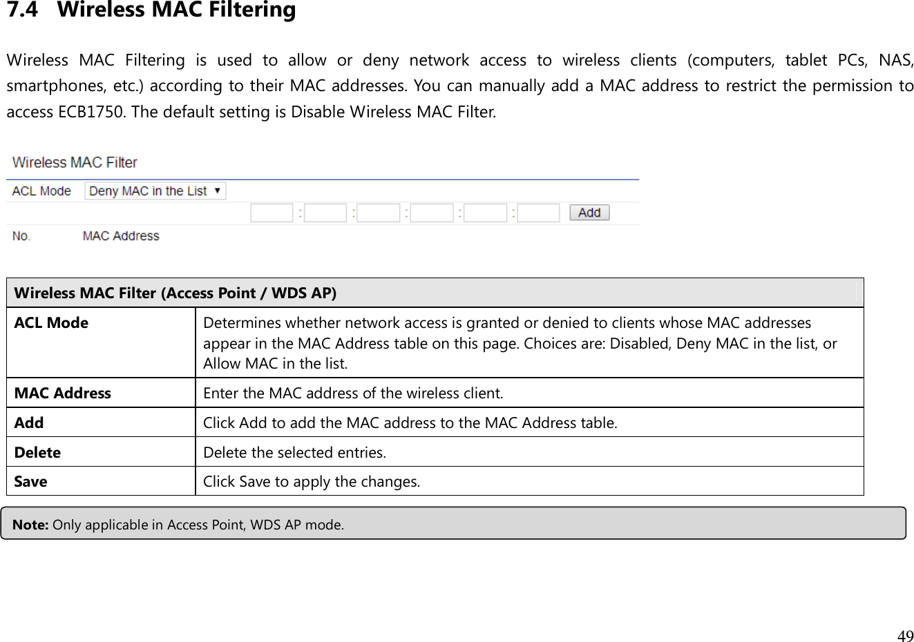  49   7.4 Wireless MAC Filtering  Wireless  MAC  Filtering  is  used  to  allow  or  deny  network  access  to  wireless  clients  (computers,  tablet  PCs,  NAS, smartphones, etc.) according to their MAC addresses. You can manually add a MAC address to restrict the permission to access ECB1750. The default setting is Disable Wireless MAC Filter.    Wireless MAC Filter (Access Point / WDS AP) ACL Mode Determines whether network access is granted or denied to clients whose MAC addresses appear in the MAC Address table on this page. Choices are: Disabled, Deny MAC in the list, or Allow MAC in the list. MAC Address Enter the MAC address of the wireless client. Add Click Add to add the MAC address to the MAC Address table. Delete Delete the selected entries. Save Click Save to apply the changes.   Note: Only applicable in Access Point, WDS AP mode. 