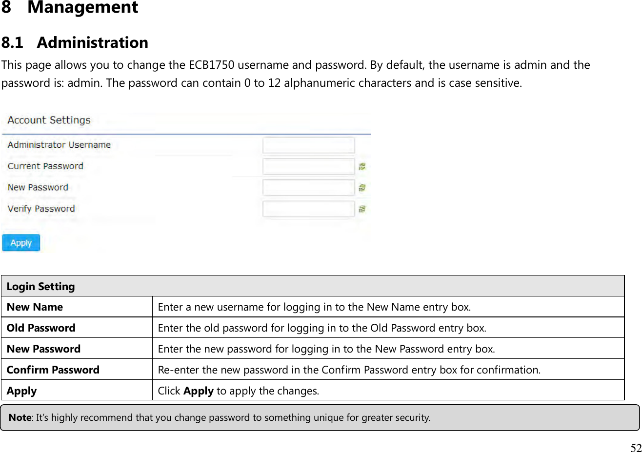 52  8 Management  8.1 Administration This page allows you to change the ECB1750 username and password. By default, the username is admin and the password is: admin. The password can contain 0 to 12 alphanumeric characters and is case sensitive.    Login Setting New Name Enter a new username for logging in to the New Name entry box. Old Password Enter the old password for logging in to the Old Password entry box. New Password Enter the new password for logging in to the New Password entry box. Confirm Password Re-enter the new password in the Confirm Password entry box for confirmation. Apply  Click Apply to apply the changes.   Note: It’s highly recommend that you change password to something unique for greater security. 