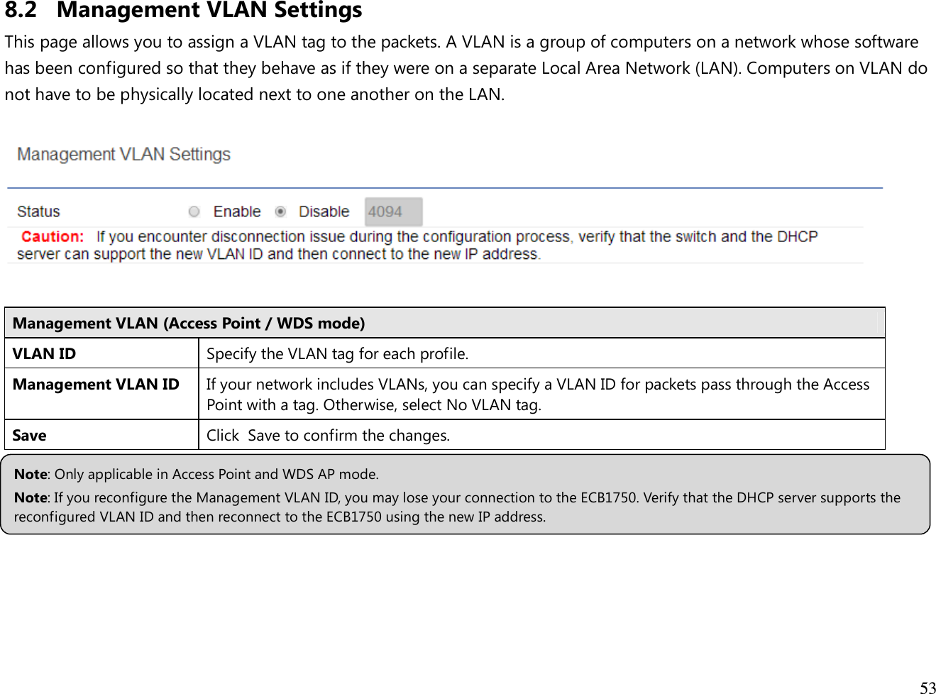  53  8.2 Management VLAN Settings This page allows you to assign a VLAN tag to the packets. A VLAN is a group of computers on a network whose software has been configured so that they behave as if they were on a separate Local Area Network (LAN). Computers on VLAN do not have to be physically located next to one another on the LAN.    Management VLAN (Access Point / WDS mode) VLAN ID Specify the VLAN tag for each profile. Management VLAN ID If your network includes VLANs, you can specify a VLAN ID for packets pass through the Access Point with a tag. Otherwise, select No VLAN tag. Save Click  Save to confirm the changes.       Note: Only applicable in Access Point and WDS AP mode. Note: If you reconfigure the Management VLAN ID, you may lose your connection to the ECB1750. Verify that the DHCP server supports the reconfigured VLAN ID and then reconnect to the ECB1750 using the new IP address.  