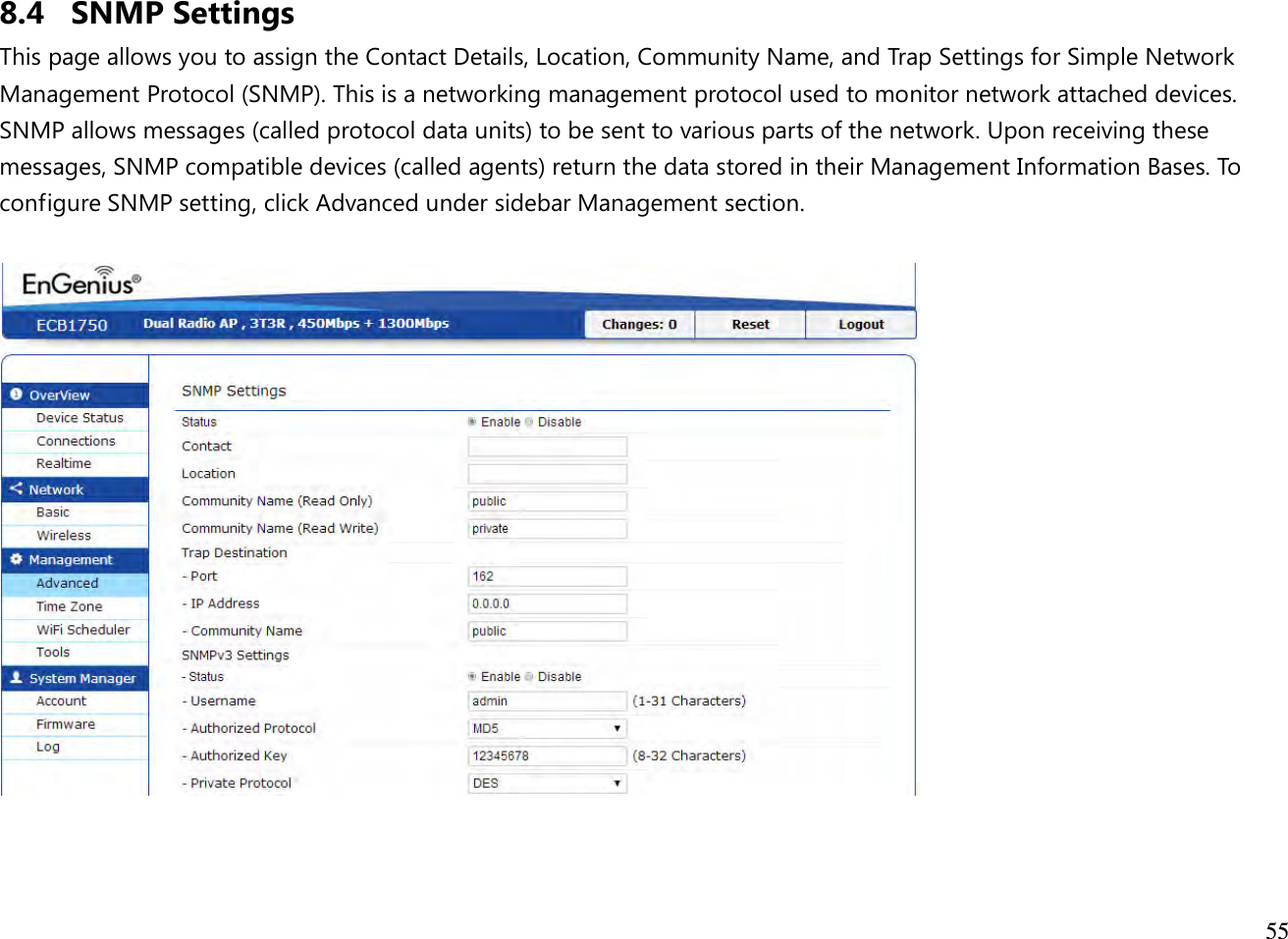  55  8.4 SNMP Settings This page allows you to assign the Contact Details, Location, Community Name, and Trap Settings for Simple Network Management Protocol (SNMP). This is a networking management protocol used to monitor network attached devices. SNMP allows messages (called protocol data units) to be sent to various parts of the network. Upon receiving these messages, SNMP compatible devices (called agents) return the data stored in their Management Information Bases. To configure SNMP setting, click Advanced under sidebar Management section.     