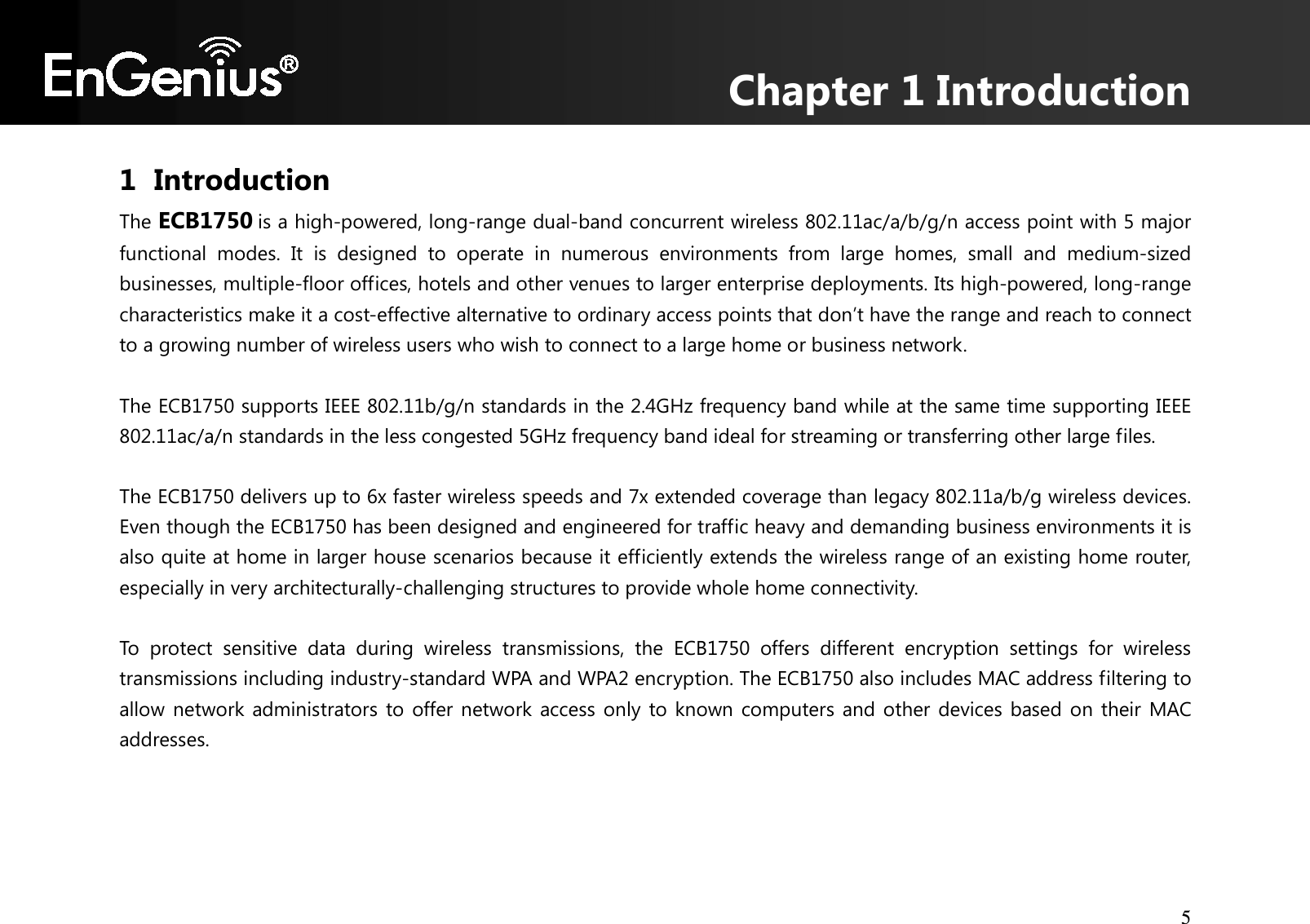 Chapter 1 Introduction 5  1 Introduction The ECB1750 is a high-powered, long-range dual-band concurrent wireless 802.11ac/a/b/g/n access point with 5 major functional  modes.  It  is  designed  to  operate  in  numerous  environments  from  large  homes,  small  and  medium-sized businesses, multiple-floor offices, hotels and other venues to larger enterprise deployments. Its high-powered, long-range characteristics make it a cost-effective alternative to ordinary access points that don’t have the range and reach to connect to a growing number of wireless users who wish to connect to a large home or business network.  The ECB1750 supports IEEE 802.11b/g/n standards in the 2.4GHz frequency band while at the same time supporting IEEE 802.11ac/a/n standards in the less congested 5GHz frequency band ideal for streaming or transferring other large files.  The ECB1750 delivers up to 6x faster wireless speeds and 7x extended coverage than legacy 802.11a/b/g wireless devices. Even though the ECB1750 has been designed and engineered for traffic heavy and demanding business environments it is also quite at home in larger house scenarios because it efficiently extends the wireless range of an existing home router, especially in very architecturally-challenging structures to provide whole home connectivity.  To  protect  sensitive  data  during  wireless  transmissions,  the  ECB1750  offers  different  encryption  settings  for  wireless transmissions including industry-standard WPA and WPA2 encryption. The ECB1750 also includes MAC address filtering to allow network administrators to offer network access only to known computers and other devices  based  on their MAC addresses.   