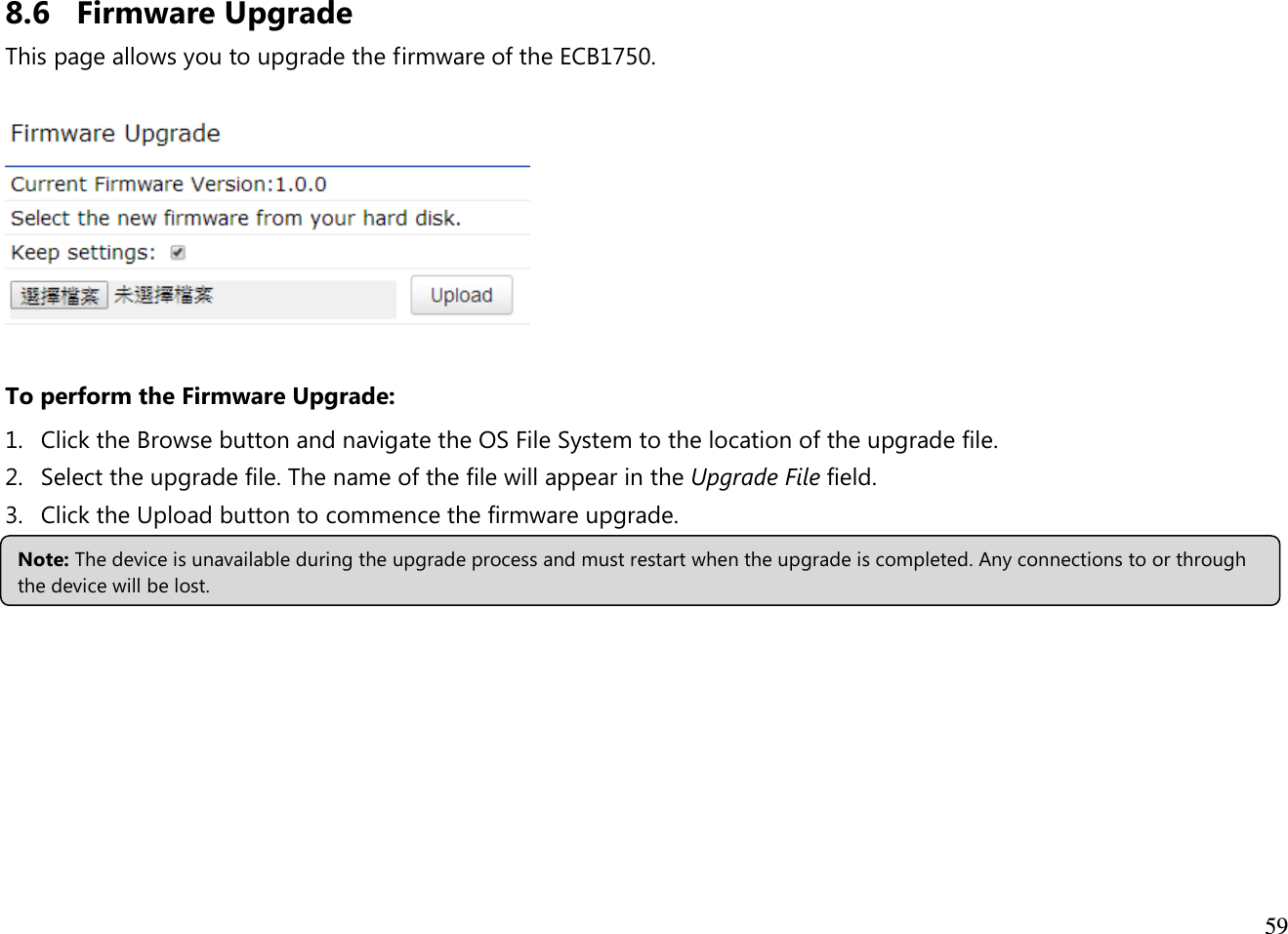  59  8.6 Firmware Upgrade This page allows you to upgrade the firmware of the ECB1750.    To perform the Firmware Upgrade: 1. Click the Browse button and navigate the OS File System to the location of the upgrade file. 2. Select the upgrade file. The name of the file will appear in the Upgrade File field. 3. Click the Upload button to commence the firmware upgrade.    Note: The device is unavailable during the upgrade process and must restart when the upgrade is completed. Any connections to or through the device will be lost. 