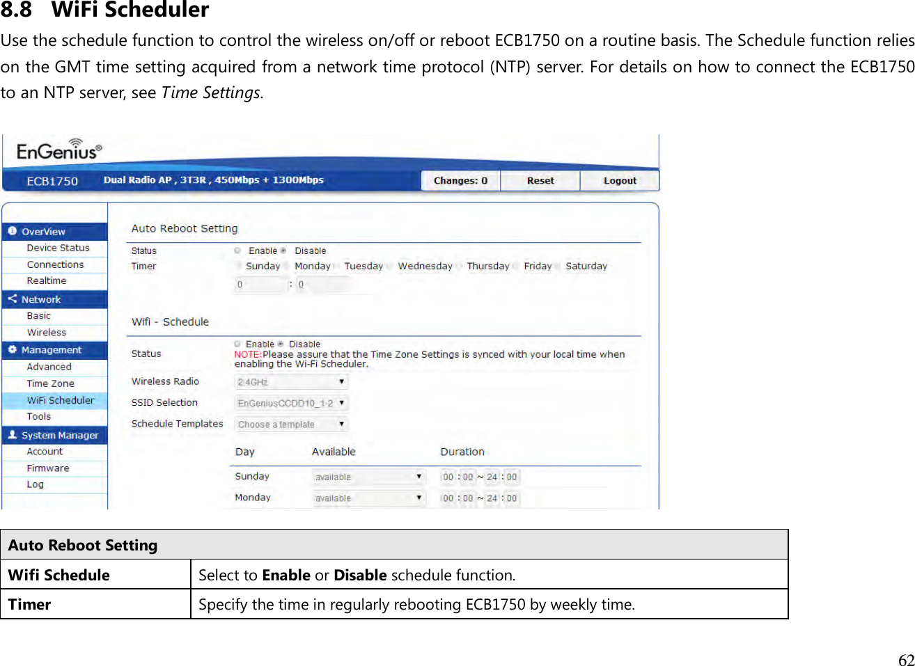  62  8.8 WiFi Scheduler Use the schedule function to control the wireless on/off or reboot ECB1750 on a routine basis. The Schedule function relies on the GMT time setting acquired from a network time protocol (NTP) server. For details on how to connect the ECB1750 to an NTP server, see Time Settings.    Auto Reboot Setting Wifi Schedule Select to Enable or Disable schedule function. Timer Specify the time in regularly rebooting ECB1750 by weekly time. 