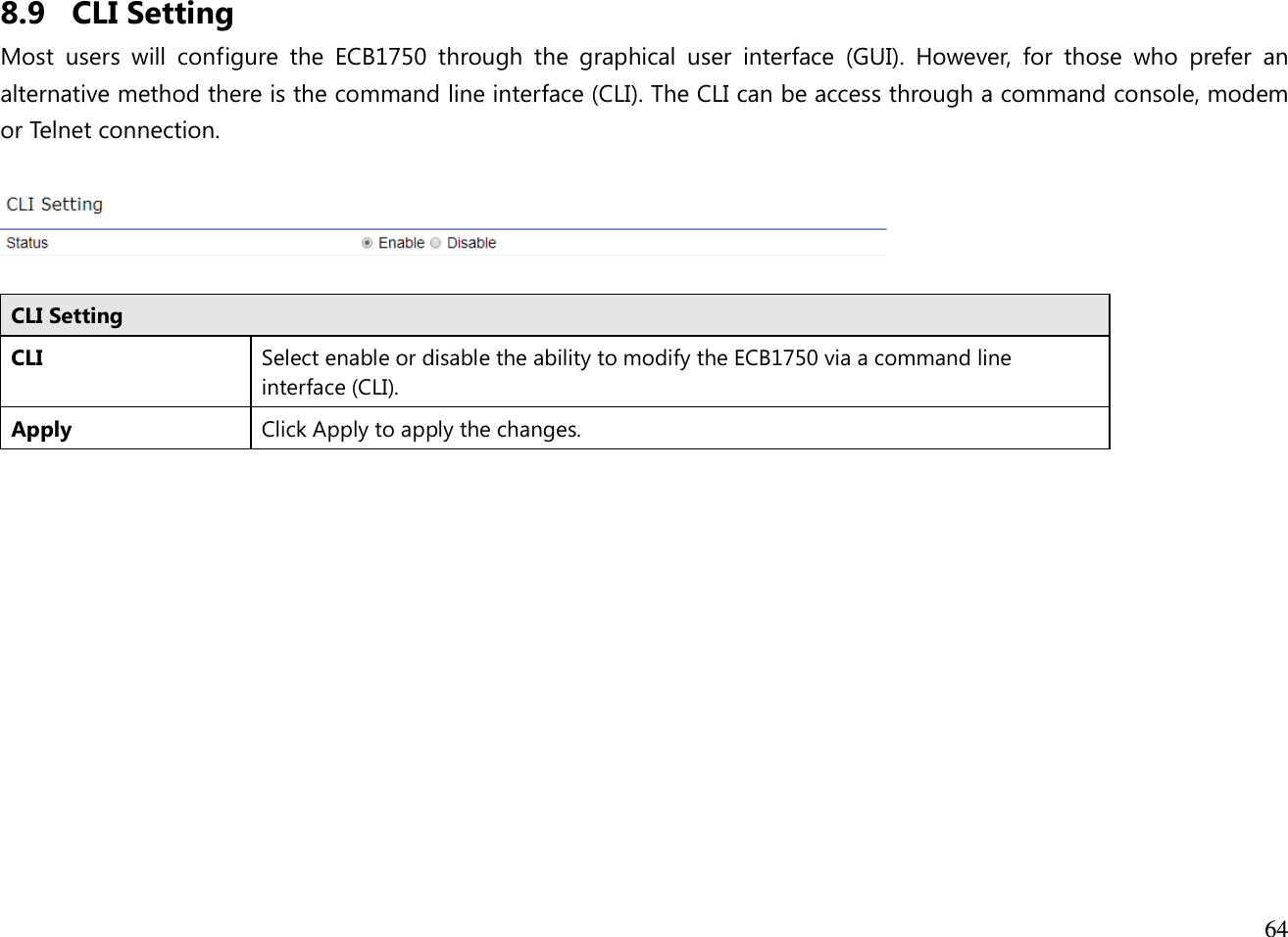  64  8.9 CLI Setting Most  users  will  configure  the  ECB1750  through  the  graphical  user  interface  (GUI).  However,  for  those  who  prefer  an alternative method there is the command line interface (CLI). The CLI can be access through a command console, modem or Telnet connection.    CLI Setting CLI Select enable or disable the ability to modify the ECB1750 via a command line interface (CLI). Apply Click Apply to apply the changes.  