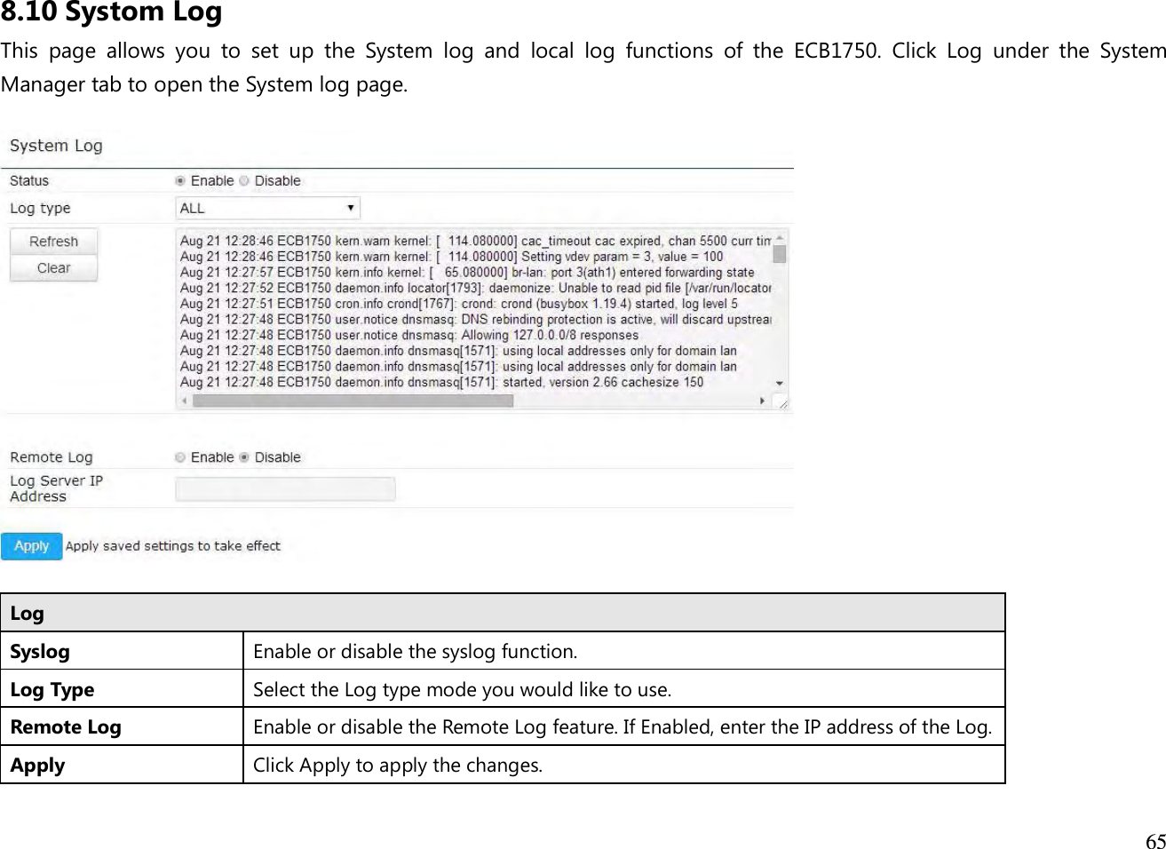  65  8.10 Systom Log This  page  allows  you  to  set  up  the  System  log  and  local  log  functions  of  the  ECB1750.  Click  Log  under  the  System Manager tab to open the System log page.    Log Syslog  Enable or disable the syslog function. Log Type Select the Log type mode you would like to use. Remote Log  Enable or disable the Remote Log feature. If Enabled, enter the IP address of the Log. Apply Click Apply to apply the changes.  