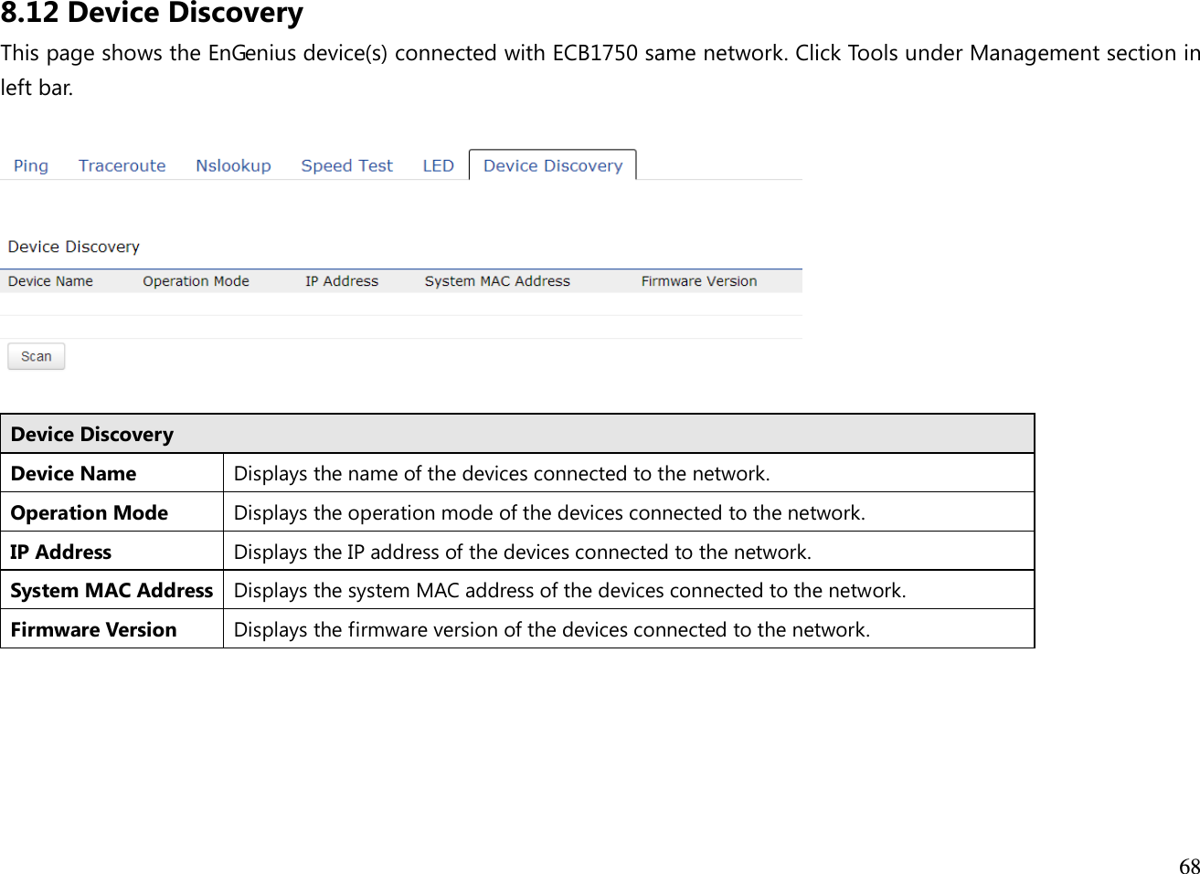  68  8.12 Device Discovery This page shows the EnGenius device(s) connected with ECB1750 same network. Click Tools under Management section in left bar.    Device Discovery Device Name Displays the name of the devices connected to the network. Operation Mode Displays the operation mode of the devices connected to the network. IP Address Displays the IP address of the devices connected to the network. System MAC Address Displays the system MAC address of the devices connected to the network. Firmware Version Displays the firmware version of the devices connected to the network.    