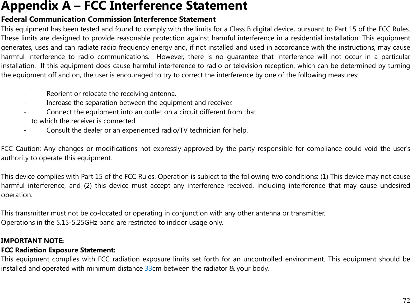  72  Appendix A – FCC Interference Statement Federal Communication Commission Interference Statement This equipment has been tested and found to comply with the limits for a Class B digital device, pursuant to Part 15 of the FCC Rules. These limits are designed to provide reasonable protection against harmful interference in a residential installation. This equipment generates, uses and can radiate radio frequency energy and, if not installed and used in accordance with the instructions, may cause harmful  interference  to  radio  communications.    However,  there  is  no  guarantee  that  interference  will  not  occur  in  a  particular installation.  If this equipment does cause harmful interference to radio or television reception, which can be determined by turning the equipment off and on, the user is encouraged to try to correct the interference by one of the following measures:  -  Reorient or relocate the receiving antenna. -  Increase the separation between the equipment and receiver. -  Connect the equipment into an outlet on a circuit different from that to which the receiver is connected. -  Consult the dealer or an experienced radio/TV technician for help.  FCC Caution: Any changes or modifications not expressly approved by the party responsible for compliance could void the user&apos;s authority to operate this equipment.  This device complies with Part 15 of the FCC Rules. Operation is subject to the following two conditions: (1) This device may not cause harmful  interference,  and  (2)  this  device  must  accept  any  interference  received,  including  interference  that  may  cause  undesired operation.  This transmitter must not be co-located or operating in conjunction with any other antenna or transmitter. Operations in the 5.15-5.25GHz band are restricted to indoor usage only.  IMPORTANT NOTE: FCC Radiation Exposure Statement: This equipment complies with FCC radiation exposure limits set forth for an uncontrolled environment. This equipment should be installed and operated with minimum distance 33cm between the radiator &amp; your body.   