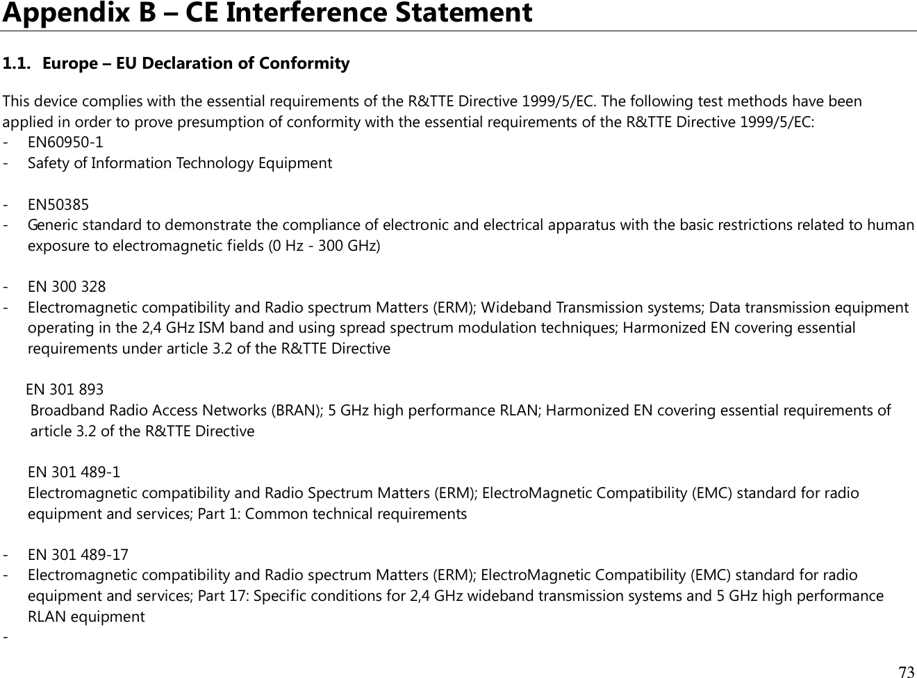  73  Appendix B – CE Interference Statement  1.1. Europe – EU Declaration of Conformity This device complies with the essential requirements of the R&amp;TTE Directive 1999/5/EC. The following test methods have been applied in order to prove presumption of conformity with the essential requirements of the R&amp;TTE Directive 1999/5/EC: - EN60950-1 - Safety of Information Technology Equipment  - EN50385 - Generic standard to demonstrate the compliance of electronic and electrical apparatus with the basic restrictions related to human exposure to electromagnetic fields (0 Hz - 300 GHz)  - EN 300 328 - Electromagnetic compatibility and Radio spectrum Matters (ERM); Wideband Transmission systems; Data transmission equipment operating in the 2,4 GHz ISM band and using spread spectrum modulation techniques; Harmonized EN covering essential requirements under article 3.2 of the R&amp;TTE Directive  EN 301 893  Broadband Radio Access Networks (BRAN); 5 GHz high performance RLAN; Harmonized EN covering essential requirements of article 3.2 of the R&amp;TTE Directive  EN 301 489-1  Electromagnetic compatibility and Radio Spectrum Matters (ERM); ElectroMagnetic Compatibility (EMC) standard for radio equipment and services; Part 1: Common technical requirements  - EN 301 489-17 - Electromagnetic compatibility and Radio spectrum Matters (ERM); ElectroMagnetic Compatibility (EMC) standard for radio equipment and services; Part 17: Specific conditions for 2,4 GHz wideband transmission systems and 5 GHz high performance RLAN equipment -  