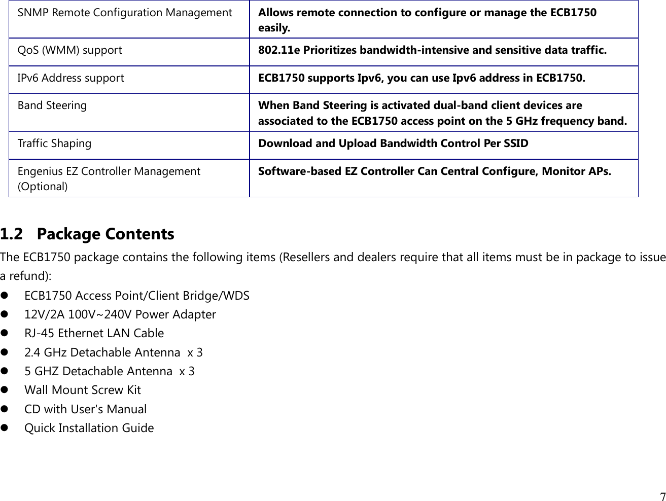  7  SNMP Remote Configuration Management  Allows remote connection to configure or manage the ECB1750 easily. QoS (WMM) support  802.11e Prioritizes bandwidth-intensive and sensitive data traffic. IPv6 Address support  ECB1750 supports Ipv6, you can use Ipv6 address in ECB1750. Band Steering  When Band Steering is activated dual-band client devices are associated to the ECB1750 access point on the 5 GHz frequency band. Traffic Shaping  Download and Upload Bandwidth Control Per SSID Engenius EZ Controller Management (Optional) Software-based EZ Controller Can Central Configure, Monitor APs.  1.2 Package Contents The ECB1750 package contains the following items (Resellers and dealers require that all items must be in package to issue a refund):  ECB1750 Access Point/Client Bridge/WDS  12V/2A 100V~240V Power Adapter  RJ-45 Ethernet LAN Cable  2.4 GHz Detachable Antenna  x 3  5 GHZ Detachable Antenna  x 3  Wall Mount Screw Kit  CD with User&apos;s Manual   Quick Installation Guide  