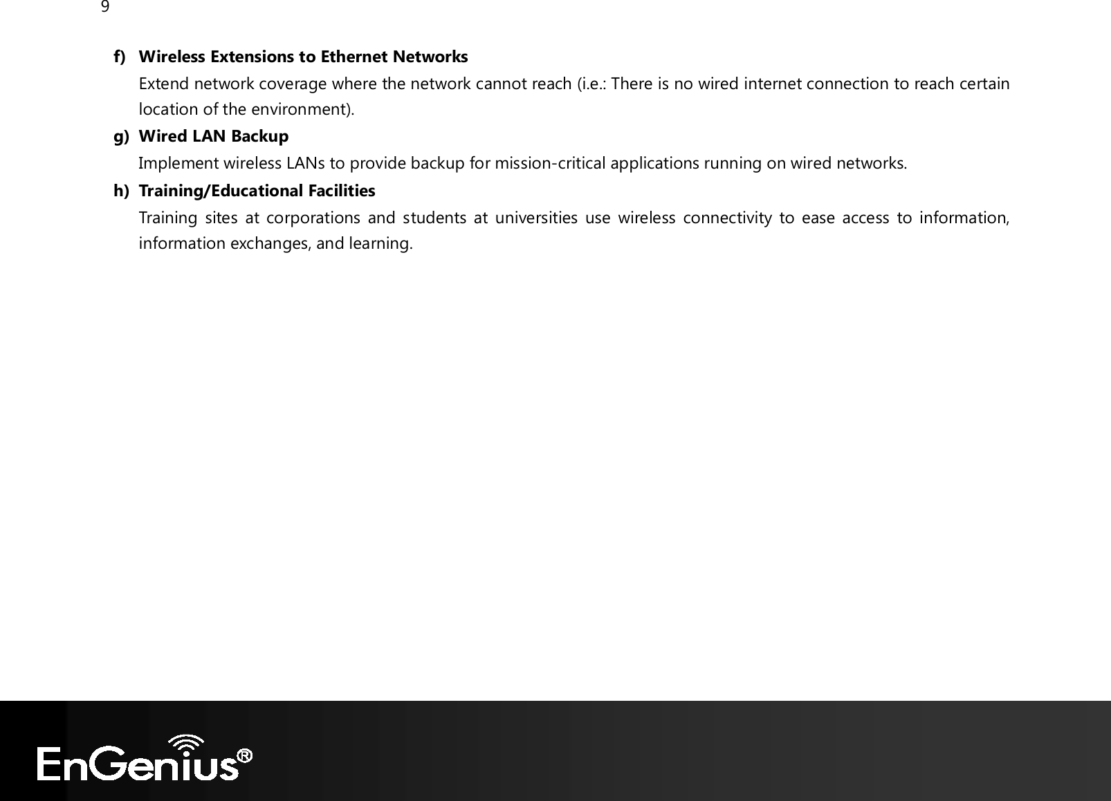 9  f) Wireless Extensions to Ethernet Networks Extend network coverage where the network cannot reach (i.e.: There is no wired internet connection to reach certain location of the environment). g) Wired LAN Backup Implement wireless LANs to provide backup for mission-critical applications running on wired networks. h) Training/Educational Facilities Training  sites  at corporations  and students at  universities  use  wireless  connectivity to ease access to information, information exchanges, and learning.   