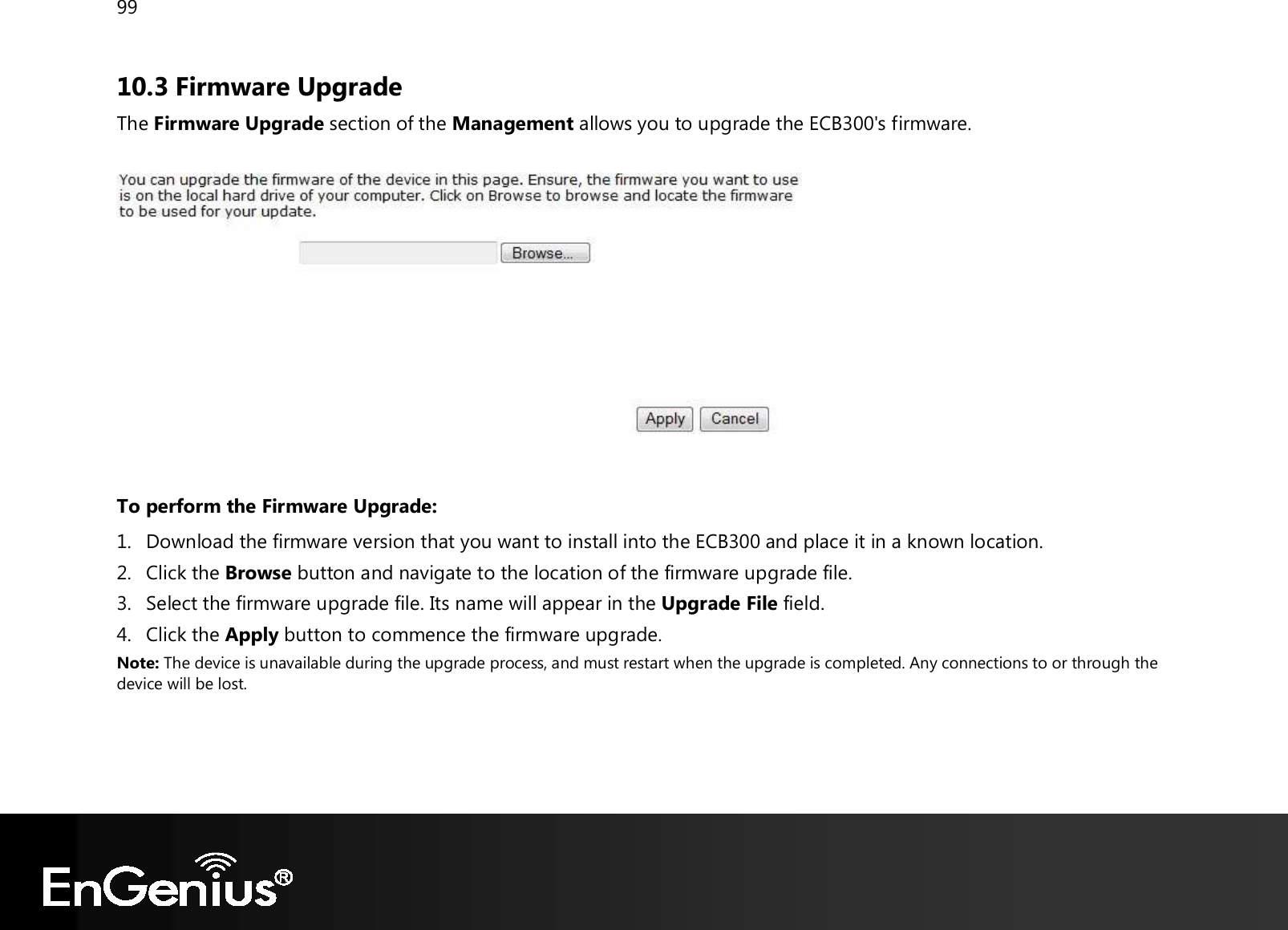 99  10.3 Firmware Upgrade The Firmware Upgrade section of the Management allows you to upgrade the ECB300&apos;s firmware.     To perform the Firmware Upgrade: 1. Download the firmware version that you want to install into the ECB300 and place it in a known location. 2. Click the Browse button and navigate to the location of the firmware upgrade file. 3. Select the firmware upgrade file. Its name will appear in the Upgrade File field. 4. Click the Apply button to commence the firmware upgrade. Note: The device is unavailable during the upgrade process, and must restart when the upgrade is completed. Any connections to or through the device will be lost.     