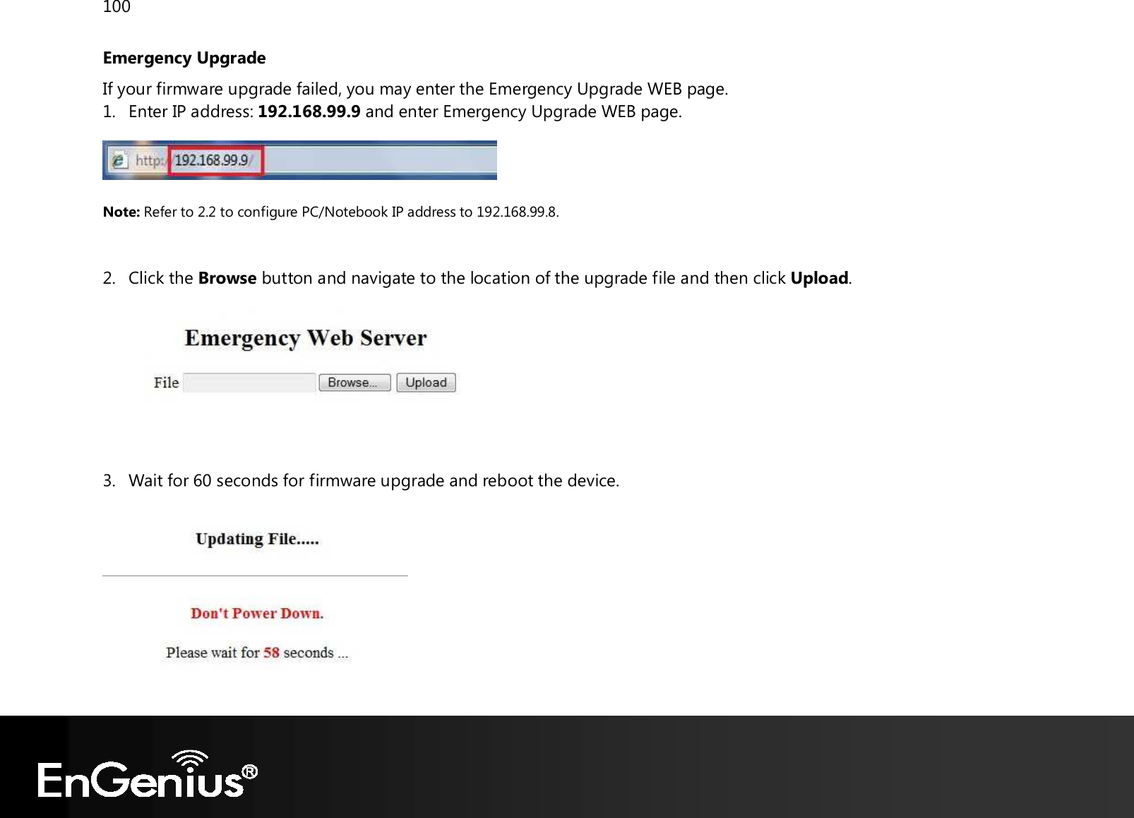 100  Emergency Upgrade If your firmware upgrade failed, you may enter the Emergency Upgrade WEB page. 1. Enter IP address: 192.168.99.9 and enter Emergency Upgrade WEB page.   Note: Refer to 2.2 to configure PC/Notebook IP address to 192.168.99.8.   2. Click the Browse button and navigate to the location of the upgrade file and then click Upload.    3. Wait for 60 seconds for firmware upgrade and reboot the device.   